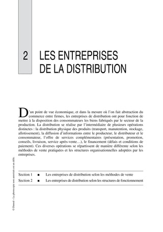 ©Dunod–Laphotocopienonautoriséeestundélit.
2 LES ENTREPRISES
DE LA DISTRIBUTION
’un point de vue économique, et dans la mesure où l’on fait abstraction du
commerce entre firmes, les entreprises de distribution ont pour fonction de
mettre à la disposition des consommateurs les biens fabriqués par le secteur de la
production. La distribution se réalise par l’intermédiaire de plusieurs opérations
distinctes : la distribution physique des produits (transport, manutention, stockage,
allotissement), la diffusion d’informations entre le producteur, le distributeur et le
consommateur, l’offre de services complémentaires (présentation, promotion,
conseils, livraison, service après-vente…), le financement (délais et conditions de
paiement). Ces diverses opérations se répartissent de manière différente selon les
méthodes de vente pratiquées et les structures organisationnelles adoptées par les
entreprises.
Section 1 ■ Les entreprises de distribution selon les méthodes de vente
Section 2 ■ Les entreprises de distribution selon les structures de fonctionnement
D
50672_ManDist_p035p059_MM Page 35 Jeudi, 24. août 2006 5:18 17
 