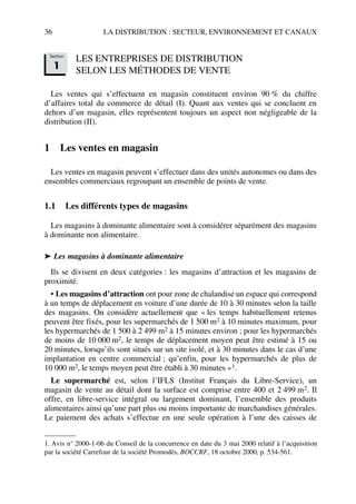 36 LA DISTRIBUTION : SECTEUR, ENVIRONNEMENT ET CANAUX
LES ENTREPRISES DE DISTRIBUTION
SELON LES MÉTHODES DE VENTE
Les ventes qui s’effectuent en magasin constituent environ 90 % du chiffre
d’affaires total du commerce de détail (I). Quant aux ventes qui se concluent en
dehors d’un magasin, elles représentent toujours un aspect non négligeable de la
distribution (II).
1 Les ventes en magasin
Les ventes en magasin peuvent s’effectuer dans des unités autonomes ou dans des
ensembles commerciaux regroupant un ensemble de points de vente.
1.1 Les différents types de magasins
Les magasins à dominante alimentaire sont à considérer séparément des magasins
à dominante non alimentaire.
➤ Les magasins à dominante alimentaire
Ils se divisent en deux catégories : les magasins d’attraction et les magasins de
proximité.
• Les magasins d’attraction ont pour zone de chalandise un espace qui correspond
à un temps de déplacement en voiture d’une durée de 10 à 30 minutes selon la taille
des magasins. On considère actuellement que « les temps habituellement retenus
peuvent être fixés, pour les supermarchés de 1 500 m2 à 10 minutes maximum, pour
les hypermarchés de 1 500 à 2 499 m2 à 15 minutes environ ; pour les hypermarchés
de moins de 10 000 m2, le temps de déplacement moyen peut être estimé à 15 ou
20 minutes, lorsqu’ils sont situés sur un site isolé, et à 30 minutes dans le cas d’une
implantation en centre commercial ; qu’enfin, pour les hypermarchés de plus de
10 000 m2, le temps moyen peut être établi à 30 minutes »1.
Le supermarché est, selon l’IFLS (Institut Français du Libre-Service), un
magasin de vente au détail dont la surface est comprise entre 400 et 2 499 m2. Il
offre, en libre-service intégral ou largement dominant, l’ensemble des produits
alimentaires ainsi qu’une part plus ou moins importante de marchandises générales.
Le paiement des achats s’effectue en une seule opération à l’une des caisses de
1. Avis n° 2000-1-06 du Conseil de la concurrence en date du 3 mai 2000 relatif à l’acquisition
par la société Carrefour de la société Promodès, BOCCRF, 18 octobre 2000, p. 534-561.
Section
1
50672_ManDist_p035p059_MM Page 36 Jeudi, 24. août 2006 5:18 17
 