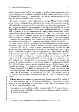 Les entreprises de la distribution 37
©Dunod–Laphotocopienonautoriséeestundélit.
sortie, exception faite, parfois, pour certains rayons (la boulangerie, par exemple).
Le supermarché peut se présenter sous la forme d’un établissement distinct ou d’un
département à l’intérieur d’un magasin plus vaste (dans certains grands magasins ou
dans des magasins populaires, par exemple).
Le premier supermarché a été créé aux États-Unis, par Michael Cullen en 1930,
à une époque où la population américaine, de plus en plus concentrée dans les
villes et de plus en plus motorisée, est traumatisée par la crise économique de 1929
qui engendre un chômage très conséquent et une baisse considérable du pouvoir
d’achat. Dès le milieu des années 1930, le supermarché devient un succès incontes-
table provoquant le mécontentement tant des petits commerçants que des sociétés
succursalistes. Des pressions sont exercées sur les élus locaux pour qu’ils votent
les lois pénalisant les supermarchés, sur les fournisseurs pour qu’ils suspendent
leurs livraisons aux supermarchés et sur les journaux pour qu’ils n’acceptent plus
la publicité des supermarchés. Tout cela ne suffit pas à enrayer le développement
des supermarchés américains. Le premier supermarché français est créé en 1957
rue Pierre Demours à Paris, c’est-à-dire 9 ans après l’introduction du libre-service
en France et près de 30 ans après la première ouverture effectuée par Michaël
Cullen aux États-Unis. La France dispose de 50 supermarchés en 1960, de 4 000
environ en 1980 et de 6 200 en 1997. Avec plus de 5 500 unités en 2005, le super-
marché traditionnel, dont l’assortiment comprend entre 3 000 et 5 000 références
et dont les enseignes les plus répandues sont Intermarché et Champion, connaît un
certain déclin1 dû à la montée en puissance du hard discount (maxidiscompte). Ce
type de points de vente qui appartient (de par l’importance de sa surface de vente)
à la catégorie des supermarchés est un magasin en libre service intégral qui
propose, de manière sommaire, un assortiment limité aux produits de base (moins
de 1 000 références) composé exclusivement de marques de distributeurs ou de
produits sans marque. Les enseignes les plus rencontrées en France sont Lidl, Ed
l’épicier discount (Erteco, filiale du groupe Carrefour) et Aldi. Une variante fran-
çaise du hard discount est le soft discount dont l’enseigne la plus représentative est
Leader Price. L’assortiment est plus large (1 300 à 2 000 références) et comprend
des marques plus réputées. Les marges et le niveau de prix pratiqués sont plus
élevés.
L’hypermarché apparaît comme une extension du supermarché. Une surface de
vente plus importante permet d’élargir considérablement l’assortiment proposé,
notamment pour les produits non alimentaires. L’hypermarché correspond, selon
l’IFLS, aux caractéristiques suivantes :
– un magasin de vente au détail qui offre, sur au moins 2 500 m2, un assortiment en
alimentation et en marchandises générales (pouvant atteindre plusieurs dizaines
de milliers de références) ;
1. Lecompte F. (2005), « Le supermarché attaqué de toutes parts », LSA, n° 1930.
50672_ManDist_p035p059_MM Page 37 Jeudi, 24. août 2006 5:18 17
 