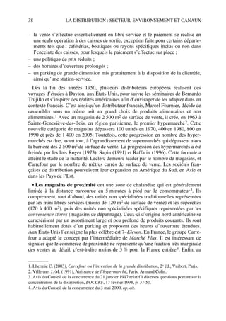 38 LA DISTRIBUTION : SECTEUR, ENVIRONNEMENT ET CANAUX
– la vente s’effectue essentiellement en libre-service et le paiement se réalise en
une seule opération à des caisses de sortie, exception faite pour certains départe-
ments tels que : cafétérias, boutiques ou rayons spécifiques inclus ou non dans
l’enceinte des caisses, pour lesquels le paiement s’effectue sur place ;
– une politique de prix réduits ;
– des horaires d’ouverture prolongés ;
– un parking de grande dimension mis gratuitement à la disposition de la clientèle,
ainsi qu’une station-service.
Dès la fin des années 1950, plusieurs distributeurs européens réalisent des
voyages d’études à Dayton, aux États-Unis, pour suivre les séminaires de Bernardo
Trujillo et s’inspirer des réalités américaines afin d’envisager de les adapter dans un
contexte français. C’est ainsi qu’un distributeur français, Marcel Fournier, décide de
rassembler sous un même toit un grand choix de produits alimentaires et non
alimentaires.1 Avec un magasin de 2 500 m2 de surface de vente, il crée, en 1963 à
Sainte-Geneviève-des-Bois, en région parisienne, le premier hypermarché2. Cette
nouvelle catégorie de magasins dépassera 100 unités en 1970, 400 en 1980, 800 en
1990 et près de 1 400 en 2005. Toutefois, cette progression en nombre des hyper-
marchés est due, avant tout, à l’agrandissement de supermarchés qui dépassent alors
la barrière des 2 500 m2 de surface de vente. La progression des hypermarchés a été
freinée par les lois Royer (1973), Sapin (1991) et Raffarin (1996). Cette formule a
atteint le stade de la maturité. Leclerc demeure leader par le nombre de magasins, et
Carrefour par le nombre de mètres carrés de surface de vente. Les sociétés fran-
çaises de distribution poursuivent leur expansion en Amérique du Sud, en Asie et
dans les Pays de l’Est.
• Les magasins de proximité ont une zone de chalandise qui est généralement
limitée à la distance parcourue en 5 minutes à pied par le consommateur3. Ils
comprennent, tout d’abord, des unités non spécialisées traditionnelles représentées
par les mini libres-services (moins de 120 m2 de surface de vente) et les supérettes
(120 à 400 m2), puis des unités non spécialisées spécifiques représentées par les
convenience stores (magasins de dépannage). Ceux-ci d’origine nord-américaine se
caractérisent par un assortiment large et peu profond de produits courants. Ils sont
habituellement dotés d’un parking et proposent des heures d’ouverture étendues.
Aux États-Unis l’enseigne la plus célèbre est 7–Eleven. En France, le groupe Carre-
four a adapté le concept par l’intermédiaire de Marché Plus. Il est intéressant de
signaler que le commerce de proximité ne représente qu’une fraction très marginale
des ventes au détail, c’est-à-dire moins de 3 % pour la France entière4. Enfin, au
1. Lhermie C. (2003), Carrefour ou l’invention de la grande distribution, 2e éd., Vuibert, Paris.
2. Villermet J.-M. (1991), Naissance de l’hypermarché, Paris, Armand Colin.
3. Avis du Conseil de la concurrence du 21 janvier 1997 relatif à diverses questions portant sur la
concentration de la distribution, BOCCRF, 17 février 1998, p. 37-50.
4. Avis du Conseil de la concurrence du 3 mai 2000, op. cit.
50672_ManDist_p035p059_MM Page 38 Jeudi, 24. août 2006 5:18 17
 