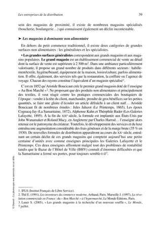 Les entreprises de la distribution 39
©Dunod–Laphotocopienonautoriséeestundélit.
sein des magasins de proximité, il existe de nombreux magasins spécialisés
(boucherie, boulangerie…) qui connaissent également un déclin incontestable.
➤ Les magasins à dominante non alimentaire
En dehors du petit commerce traditionnel, il existe deux catégories de grandes
surfaces non alimentaires : les généralistes et les spécialistes.
• Les grandes surfaces généralistes correspondent aux grands magasins et aux maga-
sins populaires. Le grand magasin est un établissement commercial de vente au détail
dont la surface de vente est supérieure à 2 500 m2. Dans une ambiance particulièrement
valorisante, il propose un grand nombre de produits dans différents secteurs : habille-
ment/textile, hygiène/beauté, équipement de la maison, loisirs/culture, parfois alimenta-
tion. Il offre, également, des services tels que la restauration, la coiffure ou l’agence de
voyage. Chacun des rayons constitue l’équivalent d’un magasin spécialisé1.
C’est en 1852 qu’Aristide Boucicaut crée le premier grand magasin doté de l’enseigne
« Au Bon Marché »2. Ne proposant que des produits non alimentaires et principalement
des textiles, il veut réagir contre les pratiques commerciales des boutiquiers de
l’époque : vendre à la tête du client, marchander, prendre de gros bénéfices sur les petites
quantités, se faire une gloire d’écouler un article défraîchi à un client naïf… Aristide
Boucicaut fit de nombreux émules : Jules Jaluzot (Le Printemps, 1865), Les époux
Cognacq-Jay (La Samaritaine, 1872), Alphonse Kahn et Théophile Bader (Les Galeries
Lafayette, 1895). À la fin du XIXe siècle, la formule est implantée aux États-Unis par
John Wanamaker et Roland Macy, en Angleterre par Charles Harrod… l’enseigne alors
retenue est le patronyme du créateur. Toutefois, le développement des services et du luxe
entraîna une augmentation considérable des frais généraux et de la marge brute (35 % en
1930). De nouvelles formules de distribution apparaîtront au cours du XXe siècle, entraî-
nant un certain déclin de ces grands magasins qui comptent aujourd’hui une petite
centaine d’unités avec comme enseignes principales les Galeries Lafayette et le
Printemps. Ces deux enseignes affrontent malgré tout des problèmes de rentabilité
tandis que le Bazar de l’Hôtel de Ville (BHV) connaît d’énormes difficultés et que
la Samaritaine a fermé ses portes, pour toujours semble-t-il3.
1. IFLS (Institut Français de Libre Service).
2. Thil E. (1991), Les inventeurs du commerce moderne, Arthaud, Paris. Marseille J. (1997), La révo-
lution commerciale en France : du « Bon Marché » à l’hypermarché, Le Monde Éditions, Paris.
3. Lauer S. (2005), « Les grands magasins à la recherche d’un nouveau souffle », Le Monde,
7 juillet.
50672_ManDist_p035p059_MM Page 39 Jeudi, 24. août 2006 5:18 17
 
