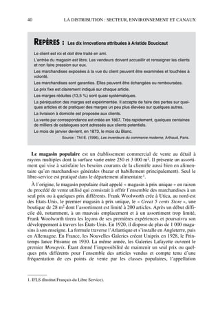 40 LA DISTRIBUTION : SECTEUR, ENVIRONNEMENT ET CANAUX
Le magasin populaire est un établissement commercial de vente au détail à
rayons multiples dont la surface varie entre 250 et 3 000 m2. Il présente un assorti-
ment qui vise à satisfaire les besoins courants de la clientèle aussi bien en alimen-
taire qu’en marchandises générales (bazar et habillement principalement). Seul le
libre-service est pratiqué dans le département alimentaire1.
À l’origine, le magasin populaire était appelé « magasin à prix unique » en raison
du procédé de vente utilisé qui consistait à offrir l’ensemble des marchandises à un
seul prix ou à quelques prix différents. Frank Woolworth crée à Utica, au nord-est
des États-Unis, le premier magasin à prix unique, le « Great 5 cents Store », une
boutique de 28 m2 dont l’assortiment est limité à 200 articles. Après un début diffi-
cile dû, notamment, à un mauvais emplacement et à un assortiment trop limité,
Frank Woolworth tirera les leçons de ses premières expériences et poursuivra son
développement à travers les États-Unis. En 1920, il dispose de plus de 1 000 maga-
sins à son enseigne. La formule traverse l’Atlantique et s’installe en Angleterre, puis
en Allemagne. En France, les Nouvelles Galeries créent Uniprix en 1928, le Prin-
temps lance Prisunic en 1930. La même année, les Galeries Lafayette ouvrent le
premier Monoprix. Étant donné l’impossibilité de maintenir un seul prix ou quel-
ques prix différents pour l’ensemble des articles vendus et compte tenu d’une
fréquentation de ces points de vente par les classes populaires, l’appellation
REPÈRES : Les dix innovations attribuées à Aristide Boucicaut
Le client est roi et doit être traité en ami.
L’entrée du magasin est libre. Les vendeurs doivent accueillir et renseigner les clients
et non faire pression sur eux.
Les marchandises exposées à la vue du client peuvent être examinées et touchées à
volonté.
Les marchandises sont garanties. Elles peuvent être échangées ou remboursées.
Le prix fixe est clairement indiqué sur chaque article.
Les marges réduites (13,5 %) sont quasi systématiques.
La péréquation des marges est expérimentée. Il accepte de faire des pertes sur quel-
ques articles et de pratiquer des marges un peu plus élevées sur quelques autres.
La livraison à domicile est proposée aux clients.
La vente par correspondance est créée en 1867. Très rapidement, quelques centaines
de milliers de catalogues sont adressés aux clients potentiels.
Le mois de janvier devient, en 1873, le mois du Blanc.
Source : Thil E. (1996), Les inventeurs du commerce moderne, Arthaud, Paris.
1. IFLS (Institut Français du Libre Service).
50672_ManDist_p035p059_MM Page 40 Jeudi, 24. août 2006 5:18 17
 