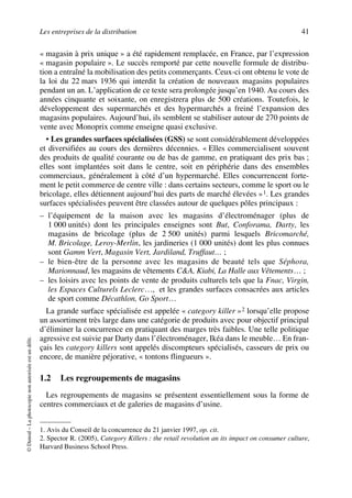 Les entreprises de la distribution 41
©Dunod–Laphotocopienonautoriséeestundélit.
« magasin à prix unique » a été rapidement remplacée, en France, par l’expression
« magasin populaire ». Le succès remporté par cette nouvelle formule de distribu-
tion a entraîné la mobilisation des petits commerçants. Ceux-ci ont obtenu le vote de
la loi du 22 mars 1936 qui interdit la création de nouveaux magasins populaires
pendant un an. L’application de ce texte sera prolongée jusqu’en 1940. Au cours des
années cinquante et soixante, on enregistrera plus de 500 créations. Toutefois, le
développement des supermarchés et des hypermarchés a freiné l’expansion des
magasins populaires. Aujourd’hui, ils semblent se stabiliser autour de 270 points de
vente avec Monoprix comme enseigne quasi exclusive.
• Les grandes surfaces spécialisées (GSS) se sont considérablement développées
et diversifiées au cours des dernières décennies. « Elles commercialisent souvent
des produits de qualité courante ou de bas de gamme, en pratiquant des prix bas ;
elles sont implantées soit dans le centre, soit en périphérie dans des ensembles
commerciaux, généralement à côté d’un hypermarché. Elles concurrencent forte-
ment le petit commerce de centre ville : dans certains secteurs, comme le sport ou le
bricolage, elles détiennent aujourd’hui des parts de marché élevées »1. Les grandes
surfaces spécialisées peuvent être classées autour de quelques pôles principaux :
– l’équipement de la maison avec les magasins d’électroménager (plus de
1 000 unités) dont les principales enseignes sont But, Conforama, Darty, les
magasins de bricolage (plus de 2 500 unités) parmi lesquels Bricomarché,
M. Bricolage, Leroy-Merlin, les jardineries (1 000 unités) dont les plus connues
sont Gamm Vert, Magasin Vert, Jardiland, Truffaut… ;
– le bien-être de la personne avec les magasins de beauté tels que Séphora,
Marionnaud, les magasins de vêtements C&A, Kiabi, La Halle aux Vêtements… ;
– les loisirs avec les points de vente de produits culturels tels que la Fnac, Virgin,
les Espaces Culturels Leclerc…, et les grandes surfaces consacrées aux articles
de sport comme Décathlon, Go Sport…
La grande surface spécialisée est appelée « category killer »2 lorsqu’elle propose
un assortiment très large dans une catégorie de produits avec pour objectif principal
d’éliminer la concurrence en pratiquant des marges très faibles. Une telle politique
agressive est suivie par Darty dans l’électroménager, Ikéa dans le meuble… En fran-
çais les category killers sont appelés discompteurs spécialisés, casseurs de prix ou
encore, de manière péjorative, « tontons flingueurs ».
1.2 Les regroupements de magasins
Les regroupements de magasins se présentent essentiellement sous la forme de
centres commerciaux et de galeries de magasins d’usine.
1. Avis du Conseil de la concurrence du 21 janvier 1997, op. cit.
2. Spector R. (2005), Category Killers : the retail revolution an its impact on consumer culture,
Harvard Business School Press.
50672_ManDist_p035p059_MM Page 41 Jeudi, 24. août 2006 5:18 17
 