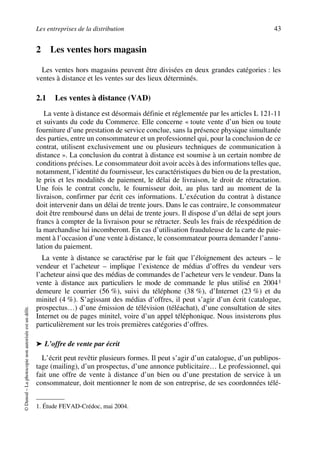 Les entreprises de la distribution 43
©Dunod–Laphotocopienonautoriséeestundélit.
2 Les ventes hors magasin
Les ventes hors magasins peuvent être divisées en deux grandes catégories : les
ventes à distance et les ventes sur des lieux déterminés.
2.1 Les ventes à distance (VAD)
La vente à distance est désormais définie et réglementée par les articles L 121-11
et suivants du code du Commerce. Elle concerne « toute vente d’un bien ou toute
fourniture d’une prestation de service conclue, sans la présence physique simultanée
des parties, entre un consommateur et un professionnel qui, pour la conclusion de ce
contrat, utilisent exclusivement une ou plusieurs techniques de communication à
distance ». La conclusion du contrat à distance est soumise à un certain nombre de
conditions précises. Le consommateur doit avoir accès à des informations telles que,
notamment, l’identité du fournisseur, les caractéristiques du bien ou de la prestation,
le prix et les modalités de paiement, le délai de livraison, le droit de rétractation.
Une fois le contrat conclu, le fournisseur doit, au plus tard au moment de la
livraison, confirmer par écrit ces informations. L’exécution du contrat à distance
doit intervenir dans un délai de trente jours. Dans le cas contraire, le consommateur
doit être remboursé dans un délai de trente jours. Il dispose d’un délai de sept jours
francs à compter de la livraison pour se rétracter. Seuls les frais de réexpédition de
la marchandise lui incomberont. En cas d’utilisation frauduleuse de la carte de paie-
ment à l’occasion d’une vente à distance, le consommateur pourra demander l’annu-
lation du paiement.
La vente à distance se caractérise par le fait que l’éloignement des acteurs – le
vendeur et l’acheteur – implique l’existence de médias d’offres du vendeur vers
l’acheteur ainsi que des médias de commandes de l’acheteur vers le vendeur. Dans la
vente à distance aux particuliers le mode de commande le plus utilisé en 20041
demeure le courrier (56 %), suivi du téléphone (38 %), d’Internet (23 %) et du
minitel (4 %). S’agissant des médias d’offres, il peut s’agir d’un écrit (catalogue,
prospectus…) d’une émission de télévision (téléachat), d’une consultation de sites
Internet ou de pages minitel, voire d’un appel téléphonique. Nous insisterons plus
particulièrement sur les trois premières catégories d’offres.
➤ L’offre de vente par écrit
L’écrit peut revêtir plusieurs formes. Il peut s’agir d’un catalogue, d’un publipos-
tage (mailing), d’un prospectus, d’une annonce publicitaire… Le professionnel, qui
fait une offre de vente à distance d’un bien ou d’une prestation de service à un
consommateur, doit mentionner le nom de son entreprise, de ses coordonnées télé-
1. Étude FEVAD-Crédoc, mai 2004.
50672_ManDist_p035p059_MM Page 43 Jeudi, 24. août 2006 5:18 17
 