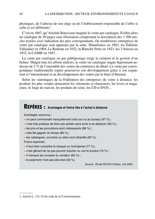 44 LA DISTRIBUTION : SECTEUR, ENVIRONNEMENT ET CANAUX
phoniques, de l’adresse de son siège ou de l’établissement responsable de l’offre si
celle-ci est différente1.
C’est en 1867, qu’Aristide Boucicaut imagine la vente par catalogue. Il édite alors
un catalogue de 50 pages sans illustration comprenant la description des 1 500 arti-
cles textiles avec indication des prix correspondants. De nombreuses entreprises de
vente par catalogue sont apparues par la suite. Manufrance en 1883, les Éditions
Tallandier en 1904, La Redoute en 1922, la Blanche Porte en 1923, les 3 Suisses en
1932, la CAMIF en 1947…
La vente par catalogue ou par publipostage exige la création et la gestion d’un
fichier. Malgré tous les efforts réalisés, la vente sur catalogue stagne légèrement au-
dessus de 2 % de l’ensemble des ventes du commerce de détail. La vente par corres-
pondance traditionnelle espère poursuivre son développement grâce à son expan-
sion à l’international et au développement des ventes par le biais d’Internet.
Selon les statistiques de la Fédération des entreprises de vente à distance, les
produits les plus vendus demeurent les vêtements et chaussures, les livres et maga-
zines, le linge de maison, les produits de soins, les CD et DVD…
1. Article L. 121-18 du code de la Consommation.
REPÈRES : Avantages et freins liés à l’achat à distance
Avantages reconnus :
– on peut commander tranquillement chez soi ou au bureau (97 %) ;
– c’est très pratique de faire ses achats sans avoir à se déplacer (90 %) ;
– les prix et les promotions sont intéressants (88 %) ;
– cela fait gagner du temps (86 %) ;
– les catalogues, courriers ou sites sont attractifs (83 %).
Freins exprimés :
– il faut bien connaître la marque ou l’entreprise (77 %) ;
– c’est gênant de ne pas pouvoir toucher ou voir le produit (73 %) ;
– il manque les conseils du vendeur (65 %) ;
– le paiement n’est pas sécurisé (32 %).
Source : Étude FEVAD-Crédoc, mai 2004.
50672_ManDist_p035p059_MM Page 44 Jeudi, 24. août 2006 5:18 17
 