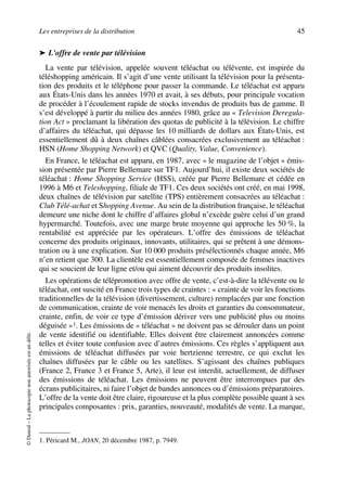 Les entreprises de la distribution 45
©Dunod–Laphotocopienonautoriséeestundélit.
➤ L'offre de vente par télévision
La vente par télévision, appelée souvent téléachat ou télévente, est inspirée du
téléshopping américain. Il s’agit d’une vente utilisant la télévision pour la présenta-
tion des produits et le téléphone pour passer la commande. Le téléachat est apparu
aux États-Unis dans les années 1970 et avait, à ses débuts, pour principale vocation
de procéder à l’écoulement rapide de stocks invendus de produits bas de gamme. Il
s’est développé à partir du milieu des années 1980, grâce au « Television Deregula-
tion Act » proclamant la libération des quotas de publicité à la télévision. Le chiffre
d’affaires du téléachat, qui dépasse les 10 milliards de dollars aux États-Unis, est
essentiellement dû à deux chaînes câblées consacrées exclusivement au téléachat :
HSN (Home Shopping Network) et QVC (Quality, Value, Convenience).
En France, le téléachat est apparu, en 1987, avec « le magazine de l’objet » émis-
sion présentée par Pierre Bellemare sur TF1. Aujourd’hui, il existe deux sociétés de
téléachat : Home Shopping Service (HSS), créée par Pierre Bellemare et cédée en
1996 à M6 et Teleshopping, filiale de TF1. Ces deux sociétés ont créé, en mai 1998,
deux chaînes de télévision par satellite (TPS) entièrement consacrées au téléachat :
Club Télé-achat et Shopping Avenue. Au sein de la distribution française, le téléachat
demeure une niche dont le chiffre d’affaires global n’excède guère celui d’un grand
hypermarché. Toutefois, avec une marge brute moyenne qui approche les 50 %, la
rentabilité est appréciée par les opérateurs. L’offre des émissions de téléachat
concerne des produits originaux, innovants, utilitaires, qui se prêtent à une démons-
tration ou à une explication. Sur 10 000 produits présélectionnés chaque année, M6
n’en retient que 300. La clientèle est essentiellement composée de femmes inactives
qui se soucient de leur ligne et/ou qui aiment découvrir des produits insolites.
Les opérations de télépromotion avec offre de vente, c’est-à-dire la télévente ou le
téléachat, ont suscité en France trois types de craintes : « crainte de voir les fonctions
traditionnelles de la télévision (divertissement, culture) remplacées par une fonction
de communication, crainte de voir menacés les droits et garanties du consommateur,
crainte, enfin, de voir ce type d’émission dériver vers une publicité plus ou moins
déguisée »1. Les émissions de « téléachat » ne doivent pas se dérouler dans un point
de vente identifié ou identifiable. Elles doivent être clairement annoncées comme
telles et éviter toute confusion avec d’autres émissions. Ces règles s’appliquent aux
émissions de téléachat diffusées par voie hertzienne terrestre, ce qui exclut les
chaînes diffusées par le câble ou les satellites. S’agissant des chaînes publiques
(France 2, France 3 et France 5, Arte), il leur est interdit, actuellement, de diffuser
des émissions de téléachat. Les émissions ne peuvent être interrompues par des
écrans publicitaires, ni faire l’objet de bandes annonces ou d’émissions préparatoires.
L’offre de la vente doit être claire, rigoureuse et la plus complète possible quant à ses
principales composantes : prix, garanties, nouveauté, modalités de vente. La marque,
1. Péricard M., JOAN, 20 décembre 1987, p. 7949.
50672_ManDist_p035p059_MM Page 45 Jeudi, 24. août 2006 5:18 17
 
