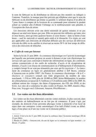 46 LA DISTRIBUTION : SECTEUR, ENVIRONNEMENT ET CANAUX
le nom du fabricant ou du distributeur ne doivent pas être montrés ou indiqués à
l’antenne. Toutefois, la marque peut être précisée par téléphone ainsi que le nom du
fabricant ou du distributeur qui donne sa garantie. L’acheteur dispose d’un délai de
7 jours francs à compter de la livraison de sa commande pour retourner le produit
acheté au vendeur afin d’obtenir l’échange ou le remboursement sans pénalité, à
l’exception des frais de retour.
Les émissions doivent avoir une durée minimale de quinze minutes et ne pas
dépasser au total trois heures par jour. Elles ne peuvent être diffusées qu’entre zéro
et onze heures, ainsi qu’entre quatorze heures et seize heures – dans la limite d’une
heure – sauf les mercredi et samedi après-midi et le dimanche. Ces règles ne sont
pas applicables aux émissions de téléachat diffusées par des services de télévision
relevant du câble ou du satellite et réservant au moins 50 % de leur temps de diffu-
sion à des émissions de téléachat.
➤ L’offre de vente par Internet
Selon la loi du 21 juin 2004 « le commerce électronique est l’activité économique
par laquelle une personne propose ou assure à distance et par voie électronique les
services tels que ceux consistant à fournir des informations en ligne, des communi-
cations commerciales et des outils de recherche, d’accès et de récupération de
données, d’accès à un réseau de communication ou d’hébergement d’informations,
y compris lorsqu’ils ne sont pas rémunérés par ceux qui les reçoivent »1. Le lance-
ment du commerce en ligne est généralement attribué à Jeff Bezos, créateur
d’Amazon.com en juillet 19952. En France, le commerce électronique « B to C »
(business to consumer) connaît une forte progression du nombre de sites
marchands : 1 530 en 1999, plus de 10 000 en 2005. Selon Médiamétrie, le nombre
de cyberacheteurs est passé de 5,3 millions à 13,4 millions entre 2002 et fin 2005. Ils
achètent surtout des voyages, des biens d’équipement, des CD, des DVD, et des
livres. Les sites de e-commerce les plus visités en France, fin 2005, étaient e-Bay,
Fnac.com, Voyages-sncf, Cdiscount, Amazon, PriceMinister…
2.2 Les ventes sur des lieux déterminés
Les ventes sur des lieux déterminés sont des ventes réalisées, le plus souvent, dans
des endroits où habituellement on ne fait pas de commerce. Il peut s’agir, par
exemple, du domicile d’une personne physique (vente à domicile) d’un local de
repos dans une entreprise (vente automatique) d’un hall d’hôtel (vente au débal-
lage), d’une place ou d’une rue (vente sur le domaine public).
1. Article 14 de la loi du 21 juin 2004, loi pour la confiance dans l’économie numérique (JO du
22 juin 2004).
2. Moulin O. (2005), « Amazon.com, dix ans de règne sur le commerce en ligne mondial », Le
Monde, 17 juillet.
50672_ManDist_p035p059_MM Page 46 Jeudi, 24. août 2006 5:18 17
 