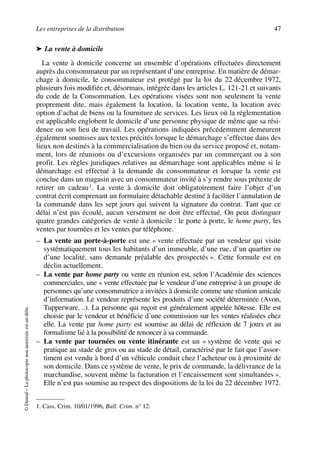 Les entreprises de la distribution 47
©Dunod–Laphotocopienonautoriséeestundélit.
➤ La vente à domicile
La vente à domicile concerne un ensemble d’opérations effectuées directement
auprès du consommateur par un représentant d’une entreprise. En matière de démar-
chage à domicile, le consommateur est protégé par la loi du 22 décembre 1972,
plusieurs fois modifiée et, désormais, intégrée dans les articles L. 121-21 et suivants
du code de la Consommation. Les opérations visées sont non seulement la vente
proprement dite, mais également la location, la location vente, la location avec
option d’achat de biens ou la fourniture de services. Les lieux où la réglementation
est applicable englobent le domicile d’une personne physique de même que sa rési-
dence ou son lieu de travail. Les opérations indiquées précédemment demeurent
également soumises aux textes précités lorsque le démarchage s’effectue dans des
lieux non destinés à la commercialisation du bien ou du service proposé et, notam-
ment, lors de réunions ou d’excursions organisées par un commerçant ou à son
profit. Les règles juridiques relatives au démarchage sont applicables même si le
démarchage est effectué à la demande du consommateur et lorsque la vente est
conclue dans un magasin avec un consommateur invité à s’y rendre sous prétexte de
retirer un cadeau1. La vente à domicile doit obligatoirement faire l’objet d’un
contrat écrit comprenant un formulaire détachable destiné à faciliter l’annulation de
la commande dans les sept jours qui suivent la signature du contrat. Tant que ce
délai n’est pas écoulé, aucun versement ne doit être effectué. On peut distinguer
quatre grandes catégories de vente à domicile : le porte à porte, le home party, les
ventes par tournées et les ventes par téléphone.
– La vente au porte-à-porte est une « vente effectuée par un vendeur qui visite
systématiquement tous les habitants d’un immeuble, d’une rue, d’un quartier ou
d’une localité, sans demande préalable des prospectés ». Cette formule est en
déclin actuellement.
– La vente par home party ou vente en réunion est, selon l’Académie des sciences
commerciales, une « vente effectuée par le vendeur d’une entreprise à un groupe de
personnes qu’une consommatrice a invitées à domicile comme une réunion amicale
d’information. Le vendeur représente les produits d’une société déterminée (Avon,
Tupperware…). La personne qui reçoit est généralement appelée hôtesse. Elle est
choisie par le vendeur et bénéficie d’une commission sur les ventes réalisées chez
elle. La vente par home party est soumise au délai de réflexion de 7 jours et au
formalisme lié à la possibilité de renoncer à sa commande.
– La vente par tournées ou vente itinérante est un « système de vente qui se
pratique au stade de gros ou au stade de détail, caractérisé par le fait que l’assor-
timent est vendu à bord d’un véhicule conduit chez l’acheteur ou à proximité de
son domicile. Dans ce système de vente, le prix de commande, la délivrance de la
marchandise, souvent même la facturation et l’encaissement sont simultanées ».
Elle n’est pas soumise au respect des dispositions de la loi du 22 décembre 1972.
1. Cass. Crim. 10/01/1996, Bull. Crim. n° 12.
50672_ManDist_p035p059_MM Page 47 Jeudi, 24. août 2006 5:18 17
 