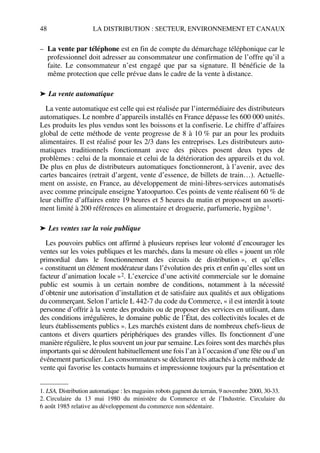 48 LA DISTRIBUTION : SECTEUR, ENVIRONNEMENT ET CANAUX
– La vente par téléphone est en fin de compte du démarchage téléphonique car le
professionnel doit adresser au consommateur une confirmation de l’offre qu’il a
faite. Le consommateur n’est engagé que par sa signature. Il bénéficie de la
même protection que celle prévue dans le cadre de la vente à distance.
➤ La vente automatique
La vente automatique est celle qui est réalisée par l’intermédiaire des distributeurs
automatiques. Le nombre d’appareils installés en France dépasse les 600 000 unités.
Les produits les plus vendus sont les boissons et la confiserie. Le chiffre d’affaires
global de cette méthode de vente progresse de 8 à 10 % par an pour les produits
alimentaires. Il est réalisé pour les 2/3 dans les entreprises. Les distributeurs auto-
matiques traditionnels fonctionnant avec des pièces posent deux types de
problèmes : celui de la monnaie et celui de la détérioration des appareils et du vol.
De plus en plus de distributeurs automatiques fonctionneront, à l’avenir, avec des
cartes bancaires (retrait d’argent, vente d’essence, de billets de train…). Actuelle-
ment on assiste, en France, au développement de mini-libres-services automatisés
avec comme principale enseigne Yatoopartoo. Ces points de vente réalisent 60 % de
leur chiffre d’affaires entre 19 heures et 5 heures du matin et proposent un assorti-
ment limité à 200 références en alimentaire et droguerie, parfumerie, hygiène1.
➤ Les ventes sur la voie publique
Les pouvoirs publics ont affirmé à plusieurs reprises leur volonté d’encourager les
ventes sur les voies publiques et les marchés, dans la mesure où elles « jouent un rôle
primordial dans le fonctionnement des circuits de distribution », et qu’elles
« constituent un élément modérateur dans l’évolution des prix et enfin qu’elles sont un
facteur d’animation locale »2. L’exercice d’une activité commerciale sur le domaine
public est soumis à un certain nombre de conditions, notamment à la nécessité
d’obtenir une autorisation d’installation et de satisfaire aux qualités et aux obligations
du commerçant. Selon l’article L 442-7 du code du Commerce, « il est interdit à toute
personne d’offrir à la vente des produits ou de proposer des services en utilisant, dans
des conditions irrégulières, le domaine public de l’État, des collectivités locales et de
leurs établissements publics ». Les marchés existent dans de nombreux chefs-lieux de
cantons et divers quartiers périphériques des grandes villes. Ils fonctionnent d’une
manière régulière, le plus souvent un jour par semaine. Les foires sont des marchés plus
importants qui se déroulent habituellement une fois l’an à l’occasion d’une fête ou d’un
événement particulier. Les consommateurs se déclarent très attachés à cette méthode de
vente qui favorise les contacts humains et impressionne toujours par la présentation et
1. LSA, Distribution automatique : les magasins robots gagnent du terrain, 9 novembre 2000, 30-33.
2. Circulaire du 13 mai 1980 du ministère du Commerce et de l’Industrie. Circulaire du
6 août 1985 relative au développement du commerce non sédentaire.
50672_ManDist_p035p059_MM Page 48 Jeudi, 24. août 2006 5:18 17
 