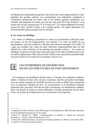 Les entreprises de la distribution 49
©Dunod–Laphotocopienonautoriséeestundélit.
la fraîcheur des marchandises proposées. On est loin des ventes impersonnelles et stan-
dardisées des grandes surfaces. Les commerçants non sédentaires contribuent à
l’animation commerciale du centre ville ou de certains quartiers résidentiels. Les
marchés sont fréquentés au moins une fois par mois pour 59 % des Français1 et au
moins une fois par semaine pour 33 % d’entre eux2. Les maires délèguent souvent la
gestion de leurs marchés forains à des sociétés privées. En région parisienne, les
concessionnaires gèrent presque tous les marchés3.
➤ Les ventes au déballage
Les ventes au déballage concernent les ventes de marchandises effectuées dans
des locaux ou sur des emplacements non destinés à la vente au public de ces
marchandises, ainsi qu’à partir de véhicules spécialement aménagés à cet effet4. Il
s’agit, par exemple, des ventes de tapis effectuées temporairement dans un hall
d’hôtel, des ventes réalisées sur les parkings des grandes surfaces… Les ventes au
déballage ne peuvent excéder deux mois par année civile dans un même local ou sur
un même emplacement. Elles doivent faire l’objet d’une autorisation préalable déli-
vrée par le préfet ou le maire de la commune, selon les cas.
LES ENTREPRISES DE DISTRIBUTION
SELON LES STRUCTURES DE FONCTIONNEMENT
Les entreprises de distribution étaient toutes, à l’origine, des entreprises indépen-
dantes. Certaines d’entre elles ont pris conscience qu’elles pouvaient développer
sous une même enseigne un ensemble de points de vente au détail tout en disposant
d’un ou plusieurs entrepôts de gros. Le succursalisme et la distribution intégrée
prenaient alors naissance. Devant une telle concurrence, les distributeurs indépen-
dants ont décidé de réagir en créant différentes formules permettant d’avoir leurs
forces sur le plan de la négociation, de la promotion et de la gestion.
1. Enquête du Crédoc réalisée en juin 2005 auprès d’un échantillon de 1008 individus représenta-
tifs de la population française de 18 ans et plus.
2. Moati P., Meublat O. (2005), « Comportements et attitudes à l’égard du commerce
alimentaire », Crédoc, Cahier de Recherche n° 211.
3. Beuscart F., Marchés Forains : les nouveaux fermiers généraux, Le Monde, 8 novembre 1994.
4. Article L 310-2 du code du Commerce.
Section
2
50672_ManDist_p035p059_MM Page 49 Jeudi, 24. août 2006 5:18 17
 