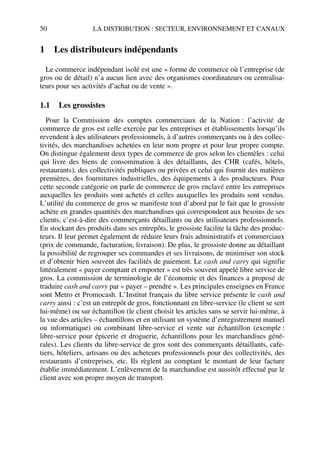 50 LA DISTRIBUTION : SECTEUR, ENVIRONNEMENT ET CANAUX
1 Les distributeurs indépendants
Le commerce indépendant isolé est une « forme de commerce où l’entreprise (de
gros ou de détail) n’a aucun lien avec des organismes coordinateurs ou centralisa-
teurs pour ses activités d’achat ou de vente ».
1.1 Les grossistes
Pour la Commission des comptes commerciaux de la Nation : l’activité de
commerce de gros est celle exercée par les entreprises et établissements lorsqu’ils
revendent à des utilisateurs professionnels, à d’autres commerçants ou à des collec-
tivités, des marchandises achetées en leur nom propre et pour leur propre compte.
On distingue également deux types de commerce de gros selon les clientèles : celui
qui livre des biens de consommation à des détaillants, des CHR (cafés, hôtels,
restaurants), des collectivités publiques ou privées et celui qui fournit des matières
premières, des fournitures industrielles, des équipements à des producteurs. Pour
cette seconde catégorie on parle de commerce de gros enclavé entre les entreprises
auxquelles les produits sont achetés et celles auxquelles les produits sont vendus.
L’utilité du commerce de gros se manifeste tout d’abord par le fait que le grossiste
achète en grandes quantités des marchandises qui correspondent aux besoins de ses
clients, c’est-à-dire des commerçants détaillants ou des utilisateurs professionnels.
En stockant des produits dans ses entrepôts, le grossiste facilite la tâche des produc-
teurs. Il leur permet également de réduire leurs frais administratifs et commerciaux
(prix de commande, facturation, livraison). De plus, le grossiste donne au détaillant
la possibilité de regrouper ses commandes et ses livraisons, de minimiser son stock
et d’obtenir bien souvent des facilités de paiement. Le cash and carry qui signifie
littéralement « payer comptant et emporter » est très souvent appelé libre service de
gros. La commission de terminologie de l’économie et des finances a proposé de
traduire cash and carry par « payer – prendre ». Les principales enseignes en France
sont Metro et Promocash. L’Institut français du libre service présente le cash and
carry ainsi : c’est un entrepôt de gros, fonctionnant en libre-service (le client se sert
lui-même) ou sur échantillon (le client choisit les articles sans se servir lui-même, à
la vue des articles – échantillons et en utilisant un système d’enregistrement manuel
ou informatique) ou combinant libre-service et vente sur échantillon (exemple :
libre-service pour épicerie et droguerie, échantillons pour les marchandises géné-
rales). Les clients du libre-service de gros sont des commerçants détaillants, cafe-
tiers, hôteliers, artisans ou des acheteurs professionnels pour des collectivités, des
restaurants d’entreprises, etc. Ils règlent au comptant le montant de leur facture
établie immédiatement. L’enlèvement de la marchandise est aussitôt effectué par le
client avec son propre moyen de transport.
50672_ManDist_p035p059_MM Page 50 Jeudi, 24. août 2006 5:18 17
 