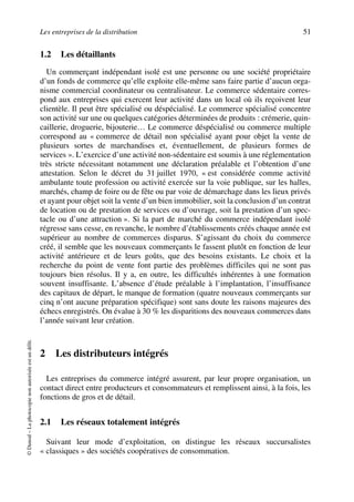 Les entreprises de la distribution 51
©Dunod–Laphotocopienonautoriséeestundélit.
1.2 Les détaillants
Un commerçant indépendant isolé est une personne ou une société propriétaire
d’un fonds de commerce qu’elle exploite elle-même sans faire partie d’aucun orga-
nisme commercial coordinateur ou centralisateur. Le commerce sédentaire corres-
pond aux entreprises qui exercent leur activité dans un local où ils reçoivent leur
clientèle. Il peut être spécialisé ou déspécialisé. Le commerce spécialisé concentre
son activité sur une ou quelques catégories déterminées de produits : crémerie, quin-
caillerie, droguerie, bijouterie… Le commerce déspécialisé ou commerce multiple
correspond au « commerce de détail non spécialisé ayant pour objet la vente de
plusieurs sortes de marchandises et, éventuellement, de plusieurs formes de
services ». L’exercice d’une activité non-sédentaire est soumis à une réglementation
très stricte nécessitant notamment une déclaration préalable et l’obtention d’une
attestation. Selon le décret du 31 juillet 1970, « est considérée comme activité
ambulante toute profession ou activité exercée sur la voie publique, sur les halles,
marchés, champ de foire ou de fête ou par voie de démarchage dans les lieux privés
et ayant pour objet soit la vente d’un bien immobilier, soit la conclusion d’un contrat
de location ou de prestation de services ou d’ouvrage, soit la prestation d’un spec-
tacle ou d’une attraction ». Si la part de marché du commerce indépendant isolé
régresse sans cesse, en revanche, le nombre d’établissements créés chaque année est
supérieur au nombre de commerces disparus. S’agissant du choix du commerce
créé, il semble que les nouveaux commerçants le fassent plutôt en fonction de leur
activité antérieure et de leurs goûts, que des besoins existants. Le choix et la
recherche du point de vente font partie des problèmes difficiles qui ne sont pas
toujours bien résolus. Il y a, en outre, les difficultés inhérentes à une formation
souvent insuffisante. L’absence d’étude préalable à l’implantation, l’insuffisance
des capitaux de départ, le manque de formation (quatre nouveaux commerçants sur
cinq n’ont aucune préparation spécifique) sont sans doute les raisons majeures des
échecs enregistrés. On évalue à 30 % les disparitions des nouveaux commerces dans
l’année suivant leur création.
2 Les distributeurs intégrés
Les entreprises du commerce intégré assurent, par leur propre organisation, un
contact direct entre producteurs et consommateurs et remplissent ainsi, à la fois, les
fonctions de gros et de détail.
2.1 Les réseaux totalement intégrés
Suivant leur mode d’exploitation, on distingue les réseaux succursalistes
« classiques » des sociétés coopératives de consommation.
50672_ManDist_p035p059_MM Page 51 Jeudi, 24. août 2006 5:18 17
 