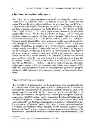 52 LA DISTRIBUTION : SECTEUR, ENVIRONNEMENT ET CANAUX
➤ Les réseaux succursalistes « classiques »
Les réseaux succursalistes possèdent au moins 10 magasins qu’ils exploitent par
l’intermédiaire de directeurs salariés. La fonction de gros est assurée par une
centrale d’achats. Le succursalisme traditionnel est apparu en France en 1886 avec
la création des Établissements Économiques de Reims. Il se développe, par la suite,
tant dans le domaine alimentaire (La Ruche Picarde en 1895, Casino en 1895,
Goulet Turpin en 1900…) que dans le domaine non alimentaire (les vêtements
Conchon Quinette en 1923, Les Galeries Barbès en 1925…). Le succursalisme
traditionnel a connu son apogée en France à la fin des années 1960, notamment dans
le domaine alimentaire avec la plus grande centrale d’achats de l’hexagone,
Paridoc, à laquelle étaient affiliées une vingtaine de sociétés succursalistes provin-
ciales (Comptoirs Modernes, Docks de France…) dotées chacune de plusieurs
entrepôts. Aujourd’hui, les entreprises à succursales multiples traditionnelles ont
pratiquement disparu en France alors qu’elles sont très développées au Royaume-
Uni, en Allemagne, en Belgique et en Italie. Le succursalisme moderne englobe
toutes les entreprises notamment celles qui exploitent des grandes et moyennes
surfaces dès lors que le nombre de celles-ci est supérieur à 10 et que la totalité ou la
quasi-totalité des points de vente appartiennent à la société mère et ont à leur tête
des directeurs salariés. Tel est le cas de Carrefour, d’Auchan, de C&A, des Galeries
Lafayette, de Monoprix… Toutefois, il importe de souligner que ces différentes
enseignes du commerce intégré appliquent des méthodes de management très diffé-
rentes, plus ou moins centralisées, avec des choix logistiques qui vont des entrepôts
traditionnels à la livraison directe aux magasins en passant par la création de plates-
formes.
➤ Les coopératives de consommation
Les coopératives de consommation sont des entreprises de vente au détail gérées par
des consommateurs associés ayant pour but l’amélioration qualitative des conditions
d’existence des consommateurs1. Le mouvement coopératif apparaît au cours de la
première moitié du XIXe siècle. En 1835, s’ouvre à Lyon un magasin d’épicerie à
l’enseigne « Le Commerce véridique et social » financé par souscriptions auprès des
consommateurs. En 1844, quelques ouvriers tisserands de Rochdale, ville industrielle du
Lancashire en Angleterre, décident de mettre en commun chacun une livre pour acheter
en gros et revendre sans bénéfice quelques produits alimentaires. Cette première expé-
rience permet aux « Équitables Pionniers de Rochdale » de poser les bases du système
coopératif : l’adhésion libre ou principe de la porte ouverte, un homme égale une voix, la
distribution de l’excédent aux membres au prorata de leurs transactions, l’éducation du
consommateur. La Fédération nationale des coopératives de consommation (FNCC) est
1. Krier H., Jallais J. (1985), Le commerce intérieur, PUF, Paris.
50672_ManDist_p035p059_MM Page 52 Jeudi, 24. août 2006 5:18 17
 