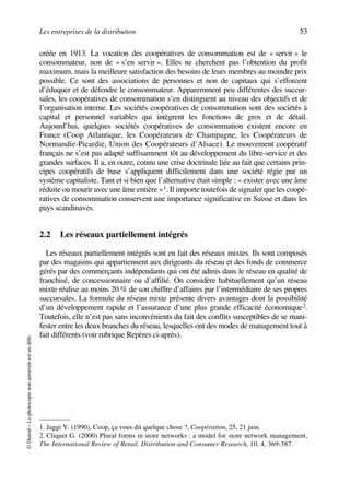 Les entreprises de la distribution 53
©Dunod–Laphotocopienonautoriséeestundélit.
créée en 1913. La vocation des coopératives de consommation est de « servir » le
consommateur, non de « s’en servir ». Elles ne cherchent pas l’obtention du profit
maximum, mais la meilleure satisfaction des besoins de leurs membres au moindre prix
possible. Ce sont des associations de personnes et non de capitaux qui s’efforcent
d’éduquer et de défendre le consommateur. Apparemment peu différentes des succur-
sales, les coopératives de consommation s’en distinguent au niveau des objectifs et de
l’organisation interne. Les sociétés coopératives de consommation sont des sociétés à
capital et personnel variables qui intègrent les fonctions de gros et de détail.
Aujourd’hui, quelques sociétés coopératives de consommation existent encore en
France (Coop Atlantique, les Coopérateurs de Champagne, les Coopérateurs de
Normandie-Picardie, Union des Coopérateurs d’Alsace). Le mouvement coopératif
français ne s’est pas adapté suffisamment tôt au développement du libre-service et des
grandes surfaces. Il a, en outre, connu une crise doctrinale liée au fait que certains prin-
cipes coopératifs de base s’appliquent difficilement dans une société régie par un
système capitaliste. Tant et si bien que l’alternative était simple : « exister avec une âme
réduite ou mourir avec une âme entière »1. Il importe toutefois de signaler que les coopé-
ratives de consommation conservent une importance significative en Suisse et dans les
pays scandinaves.
2.2 Les réseaux partiellement intégrés
Les réseaux partiellement intégrés sont en fait des réseaux mixtes. Ils sont composés
par des magasins qui appartiennent aux dirigeants du réseau et des fonds de commerce
gérés par des commerçants indépendants qui ont été admis dans le réseau en qualité de
franchisé, de concessionnaire ou d’affilié. On considère habituellement qu’un réseau
mixte réalise au moins 20 % de son chiffre d’affaires par l’intermédiaire de ses propres
succursales. La formule du réseau mixte présente divers avantages dont la possibilité
d’un développement rapide et l’assurance d’une plus grande efficacité économique2.
Toutefois, elle n’est pas sans inconvénients du fait des conflits susceptibles de se mani-
fester entre les deux branches du réseau, lesquelles ont des modes de management tout à
fait différents (voir rubrique Repères ci-après).
1. Jaggi Y. (1990), Coop, ça vous dit quelque chose ?, Coopération, 25, 21 juin.
2. Cliquet G. (2000) Plural forms in store networks : a model for store network management,
The International Review of Retail, Distribution and Consumer Research, 10, 4, 369-387.
50672_ManDist_p035p059_MM Page 53 Jeudi, 24. août 2006 5:18 17
 