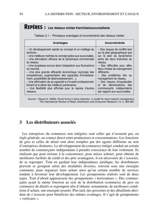 54 LA DISTRIBUTION : SECTEUR, ENVIRONNEMENT ET CANAUX
3 Les distributeurs associés
Les entreprises du commerce non intégrées sont celles qui n’assurent pas, en
règle générale, un contact direct entre producteurs et consommateurs. Les fonctions
de gros et celles de détail sont alors remplies par des agents différents au sein
d’entreprises distinctes. Le développement du commerce intégré conduit un certain
nombre de commerçants indépendants à prendre conscience de leur isolement. Ils
réalisent que pour résister à la concurrence, pour mieux acheter, pour obtenir de
meilleures facilités de crédit et des prix avantageux, il est nécessaire de s’associer,
de se regrouper. Tout en gardant leur indépendance juridique, les distributeurs
peuvent se groupent selon des modalités diverses, souvent sous une enseigne
commune, pour organiser leurs achats ainsi qu’un certain nombre de services
tendant à favoriser leur développement. Les groupements réalisés sont de deux
types. Tout d’abord apparaissent des groupements « horizontaux ». Des commer-
çants ayant la même fonction au sein de la distribution (commerce de gros ou
commerce de détail) se regroupent afin d’obtenir, notamment, de meilleures condi-
tions d’achats, une enseigne assurée. Plus tard, des grossistes et des détaillants déci-
dent de s’associer pour bénéficier des mêmes avantages. Il s’agit de groupements
« verticaux ».
REPÈRES : Les réseaux mixtes franchise/succursalisme
Tableau 2.1 – Principaux avantages et inconvénients des réseaux mixtes
Avantages Inconvénients
– Un développement rapide du concept et un maillage du
territoire.
– Une meilleure maîtrise du concept grâce aux succursales.
– Une stimulation efficace de la dynamique commerciale
du réseau.
– Une souplesse accrue dans l’adaptation aux fluctuations
du marché.
– Une plus grande efficacité économique (synergie des
compétences, augmentation des capacités d’investisse-
ment, possibilités de désinvestissement…).
– Une affirmation de sa capacité à s’investir professionnel-
lement et à attirer les meilleurs partenaires.
– Une flexibilité plus affirmée pour la reprise d’autres
réseaux.
– Des risques de conflits tant
sur le plan géographique que
sur le plan du dynamisme
entre les deux branches du
réseau.
– Des difficultés pour allier
deux modes de management
différents.
– Des problèmes liés au
management du réseau.
– Des risques d’inquiétudes
et de démotivations des
commerçants indépendants
par rapport aux succursales.
Source : Cliquet G. (2000), Plural forms in store networks : a model for store network management,
The International Review of Retail, Distribution and Consumer Research, 10, 4, 369-387.
50672_ManDist_p035p059_MM Page 54 Jeudi, 24. août 2006 5:18 17
 