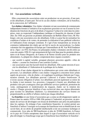 Les entreprises de la distribution 55
©Dunod–Laphotocopienonautoriséeestundélit.
3.1 Les associations verticales
Elles concernent des associations entre un producteur ou un grossiste, d’une part,
et des détaillants, d’autre part. Tel est le cas des chaînes volontaires, de la franchise,
de la concession, de l’affiliation.
Les chaînes volontaires. Une chaîne volontaire est une association de commerçants
indépendants formée à l’initiative d’un ou plusieurs grossistes en vue d’assurer la coor-
dination des fonctions de gros et de détail, d’organiser l’achat et la vente dans les entre-
prises, mais en respectant l’indépendance juridique et financière de chacune d’entre
elles. En 1920, un grossiste en produits alimentaires de Buffalo (États-Unis), M. Flic-
kinger, crée une association avec des détaillants. Celle-ci a pour but de normaliser les
conditions d’achats et de ventes, de permettre la réalisation d’une publicité collective
et l’utilisation d’une enseigne commune. Il s’agit d’une transposition au niveau du
commerce indépendant des règles qui ont fait le succès du succursalisme. La chaîne
volontaire fait son apparition en Europe par l’intermédiaire de M. Van Well fondateur
de la « Spar » en 1932. En France, les principales chaînes volontaires ont été créées au
cours des années 1950. Il s’agit notamment de Egé et de Spar pour les produits alimen-
taires et de France Droguerie, de Catena et de Sermo (textile) pour les produits non
alimentaires. La plupart des chaînes comprennent deux organes essentiels :
– une société à capital variable, groupant plusieurs grossistes appelés « têtes de
chaîne », assume les fonctions d’une centrale d’achats ;
– une association sans but lucratif réunit les détaillants. Elle a pour mission d’asso-
cier les détaillants à l’élaboration de la politique de la chaîne.
Le succès d’une chaîne dépend de la collaboration qui existe entre détaillants et
grossistes. Les détaillants affiliés à une chaîne s’engagent à concentrer leurs achats
auprès du grossiste « tête de chaîne » et à appliquer la politique élaborée par l’orga-
nisation centrale. Les détaillants peuvent s’adresser à d’autres fournisseurs. Il
n’existe aucune obligation d’achats. Les détaillants peuvent également se retirer de
la chaîne à tout moment. Les grossistes s’engagent à fournir aux détaillants des
produits à des prix avantageux ainsi que différents services (publicité, promotion de
vente, aménagement et modernisation du magasin, études sur la rotation des
stocks.). Chaque grossiste bénéficie d’une exclusivité dans une région déterminée
pour recruter les détaillants chaînistes. La rémunération des services fournis est
proportionnelle au chiffre d’affaires réalisé par chaque détaillant.
La franchise est une forme d’association qui a connu un développement rapide en
France dans les années 1970 et 1980. Elle permet à l’industriel, au grossiste, au pres-
tataire de services de développer son réseau de distribution sans prise de participation
dans les capitaux. En échange d’une contribution financière, le contrat permet aux
franchisés d’utiliser l’enseigne ou la marque du franchiseur tout en bénéficiant de son
savoir-faire, de ses droits de propriété intellectuelle et de son assistance technique et
commerciale. Avec plus de 900 franchiseurs et plus de 39 000 franchisés, la France
est le pays de l’Union européenne dans lequel ce type d’association verticale est le
plus développé. Le franchisage exige que le franchiseur fasse bénéficier le franchisé :
50672_ManDist_p035p059_MM Page 55 Jeudi, 24. août 2006 5:18 17
 