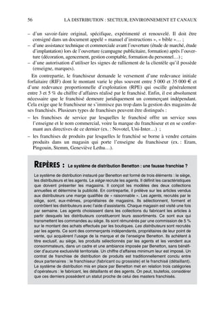 56 LA DISTRIBUTION : SECTEUR, ENVIRONNEMENT ET CANAUX
– d’un savoir-faire original, spécifique, expérimenté et renouvelé. Il doit être
consigné dans un document appelé « manuel d’instructions », « bible »… ;
– d’une assistance technique et commerciale avant l’ouverture (étude de marché, étude
d’implantation) lors de l’ouverture (campagne publicitaire, formation) après l’ouver-
ture (décoration, agencement, gestion comptable, formation du personnel…) ;
– d’une autorisation d’utiliser les signes de ralliement de la clientèle qu’il possède
(enseigne, marques).
En contrepartie, le franchiseur demande le versement d’une redevance initiale
forfaitaire (RIF) dont le montant varie le plus souvent entre 5 000 et 35 000 € et
d’une redevance proportionnelle d’exploitation (RPE) qui oscille généralement
entre 3 et 5 % du chiffre d’affaires réalisé par le franchisé. Enfin, il est absolument
nécessaire que le franchisé demeure juridiquement un commerçant indépendant.
Cela exige que le franchiseur ne s’immisce pas trop dans la gestion des magasins de
ses franchisés. Plusieurs types de franchises peuvent être distingués :
– les franchises de service par lesquelles le franchisé offre un service sous
l’enseigne et le nom commercial, voire la marque du franchiseur et en se confor-
mant aux directives de ce dernier (ex. : Novotel, Uni-Inter…) ;
– les franchises de produits par lesquelles le franchisé se borne à vendre certains
produits dans un magasin qui porte l’enseigne du franchiseur (ex. : Eram,
Pingouin, Stemm, Geneviève Lethu…).
REPÈRES : Le système de distribution Benetton : une fausse franchise ?
Le système de distribution instauré par Benetton est formé de trois éléments : le siège,
les distributeurs et les agents. Le siège recrute les agents. Il définit les caractéristiques
que doivent présenter les magasins. Il conçoit les modèles des deux collections
annuelles et détermine la publicité. En contrepartie, il prélève sur les articles vendus
aux distributeurs une marge qualifiée de « raisonnable ». Les agents, recrutés par le
siège, sont, eux-mêmes, propriétaires de magasins. Ils sélectionnent, forment et
contrôlent les distributeurs avec l’aide d’assistants. Chaque magasin est visité une fois
par semaine. Les agents choisissent dans les collections du fabricant les articles à
partir desquels les distributeurs constitueront leurs assortiments. Ce sont eux qui
transmettent les commandes au siège. Ils sont rémunérés par une commission de 5 %
sur le montant des achats effectués par les boutiques. Les distributeurs sont recrutés
par les agents. Ce sont des commerçants indépendants, propriétaires de leur point de
vente, qui acquièrent l’usage de la marque et de l’enseigne Benetton. Ils achètent à
titre exclusif, au siège, les produits sélectionnés par les agents et les vendent aux
consommateurs, dans un cadre et une ambiance imposée par Benetton, sans bénéfi-
cier d’aucune exclusivité territoriale. Un chiffre d’affaires minimum leur est imposé. Un
contrat de franchise de distribution de produits est traditionnellement conclu entre
deux partenaires : le franchiseur (fabricant ou grossiste) et le franchisé (détaillant).
Le système de distribution mis en place par Benetton met en relation trois catégories
d’opérateurs : le fabricant, les détaillants et des agents. On peut, toutefois, considérer
que ces derniers possèdent un statut proche de celui des masters franchisés.
50672_ManDist_p035p059_MM Page 56 Jeudi, 24. août 2006 5:18 17
 