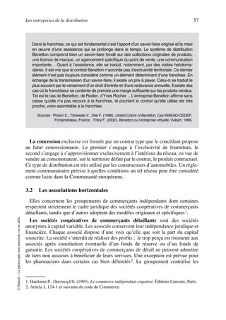 Les entreprises de la distribution 57
©Dunod–Laphotocopienonautoriséeestundélit.
La concession exclusive est formée par un contrat type que le concédant propose
au futur concessionnaire. Le premier s’engage à l’exclusivité de fourniture, le
second s’engage à s’approvisionner exclusivement à l’intérieur du réseau, en vue de
vendre au consommateur, sur le territoire défini par le contrat, le produit contractuel.
Ce type de distribution est très utilisé par les constructeurs d’automobiles. Un règle-
ment communautaire précise à quelles conditions un tel réseau peut être considéré
comme licite dans la Communauté européenne.
3.2 Les associations horizontales
Elles concernent les groupements de commerçants indépendants dont certaines
respectent strictement le cadre juridique des sociétés coopératives de commerçants
détaillants, tandis que d’autres adoptent des modèles originaux et spécifiques1.
Les sociétés coopératives de commerçants détaillants sont des sociétés
anonymes à capital variable. Les associés conservent leur indépendance juridique et
financière. Chaque associé dispose d’une voix qu’elle que soit la part du capital
souscrite. La société s’interdit de réaliser des profits ; le trop perçu est ristourné aux
associés après constitution éventuelle d’un fonds de réserve ou d’un fonds de
garantie. Les sociétés coopératives de commerçants de détail ne peuvent admettre
de tiers non associés à bénéficier de leurs services. Une exception est prévue pour
les pharmaciens dans certains cas bien délimités2. Le groupement centralise les
Dans la franchise, ce qui est fondamental c’est l’apport d’un savoir-faire original et la mise
en œuvre d’une assistance qui se prolonge dans le temps. Le système de distribution
Benetton comprend bien un savoir-faire fondé sur des collections originales de produits,
une licence de marque, un agencement spécifique du point de vente, une communication
importante… Quant à l’assistance, elle se traduit, notamment, par des visites hebdoma-
daires. Il est vrai que le contrat Benetton n’accorde pas d’exclusivité territoriale. Ce dernier
élément n’est pas toujours considéré comme un élément déterminant d’une franchise. En
échange de la transmission d’un savoir-faire, il existe un prix à payer. Celui-ci se traduit le
plus souvent par le versement d’un droit d’entrée et d’une redevance annuelle. Il existe des
cas où le franchiseur se contente de prendre une marge suffisante sur les produits vendus.
Tel est le cas de Benetton, de Rodier, d’Yves Rocher… L’entreprise Benetton affirme sans
cesse qu’elle n’a pas recours à la franchise, et pourtant le contrat qu’elle utilise est très
proche, voire assimilable à la franchise.
Sources : Pinson C., Tibrewala V., Dee F. (1996), United Colors of Benetton, Cas INSEAD-CEDEP,
Fontainebleau, France ; Fréry F. (2002), Benetton ou l’entreprise virtuelle, Vuibert, 1999.
1. Hardouin P., Ducrocq Ch. (1993), Le commerce indépendant organisé, Éditions Liaisons, Paris.
2. Article L 124-1 et suivants du code de Commerce.
50672_ManDist_p035p059_MM Page 57 Jeudi, 24. août 2006 5:18 17
 