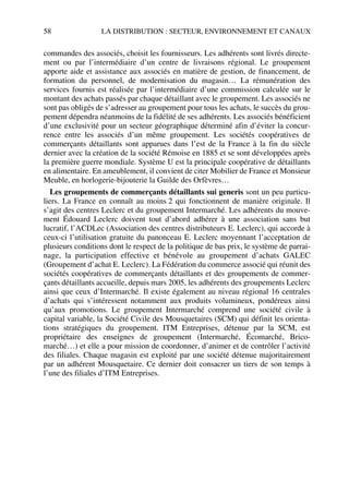 58 LA DISTRIBUTION : SECTEUR, ENVIRONNEMENT ET CANAUX
commandes des associés, choisit les fournisseurs. Les adhérents sont livrés directe-
ment ou par l’intermédiaire d’un centre de livraisons régional. Le groupement
apporte aide et assistance aux associés en matière de gestion, de financement, de
formation du personnel, de modernisation du magasin… La rémunération des
services fournis est réalisée par l’intermédiaire d’une commission calculée sur le
montant des achats passés par chaque détaillant avec le groupement. Les associés ne
sont pas obligés de s’adresser au groupement pour tous les achats, le succès du grou-
pement dépendra néanmoins de la fidélité de ses adhérents. Les associés bénéficient
d’une exclusivité pour un secteur géographique déterminé afin d’éviter la concur-
rence entre les associés d’un même groupement. Les sociétés coopératives de
commerçants détaillants sont apparues dans l’est de la France à la fin du siècle
dernier avec la création de la société Rémoise en 1885 et se sont développées après
la première guerre mondiale. Système U est la principale coopérative de détaillants
en alimentaire. En ameublement, il convient de citer Mobilier de France et Monsieur
Meuble, en horlogerie-bijouterie la Guilde des Orfèvres…
Les groupements de commerçants détaillants sui generis sont un peu particu-
liers. La France en connaît au moins 2 qui fonctionnent de manière originale. Il
s’agit des centres Leclerc et du groupement Intermarché. Les adhérents du mouve-
ment Édouard Leclerc doivent tout d’abord adhérer à une association sans but
lucratif, l’ACDLec (Association des centres distributeurs E. Leclerc), qui accorde à
ceux-ci l’utilisation gratuite du panonceau E. Leclerc moyennant l’acceptation de
plusieurs conditions dont le respect de la politique de bas prix, le système de parrai-
nage, la participation effective et bénévole au groupement d’achats GALEC
(Groupement d’achat E. Leclerc). La Fédération du commerce associé qui réunit des
sociétés coopératives de commerçants détaillants et des groupements de commer-
çants détaillants accueille, depuis mars 2005, les adhérents des groupements Leclerc
ainsi que ceux d’Intermarché. Il existe également au niveau régional 16 centrales
d’achats qui s’intéressent notamment aux produits volumineux, pondéreux ainsi
qu’aux promotions. Le groupement Intermarché comprend une société civile à
capital variable, la Société Civile des Mousquetaires (SCM) qui définit les orienta-
tions stratégiques du groupement. ITM Entreprises, détenue par la SCM, est
propriétaire des enseignes de groupement (Intermarché, Écomarché, Brico-
marché…) et elle a pour mission de coordonner, d’animer et de contrôler l’activité
des filiales. Chaque magasin est exploité par une société détenue majoritairement
par un adhérent Mousquetaire. Ce dernier doit consacrer un tiers de son temps à
l’une des filiales d’ITM Entreprises.
50672_ManDist_p035p059_MM Page 58 Jeudi, 24. août 2006 5:18 17
 