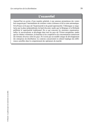 Les entreprises de la distribution 59
©Dunod–Laphotocopienonautoriséeestundélit.
L’essentiel
Aujourd’hui on assiste, d’une manière générale, à une annonce prometteuse des ventes
hors magasin par l’intermédiaire de certaines ventes à distance et de la vente automatique.
Si la France est le pays de l’hypermarché et du grand supermarché, l’Allemagne se singu-
larise par la place prépondérante du hard discount, tandis que la Belgique et la Hollande
préfèrent le supermarché traditionnel. En ce qui concerne les structures organisation-
nelles, le succursalisme se développe dans tous les pays de l’Union européenne, tandis
que les chaînes volontaires, la franchise et les coopératives de consommation connaissent
des fortunes diverses selon les pays. Il n’existe pas un modèle unique de développement
des entreprises de distribution. Le contexte concurrentiel et culturel implique des diffé-
rences sensibles dans le comportement des opérateurs du marché.
50672_ManDist_p035p059_MM Page 59 Jeudi, 24. août 2006 5:18 17
 