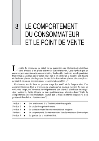 3 LE COMPORTEMENT
DU CONSOMMATEUR
ET LE POINT DE VENTE
e rôle du commerce de détail est de permettre aux fabricants de distribuer
leurs produits à un grand nombre de consommateurs. Cela suppose que les
commerçants savent ensuite comment attirer la clientèle, l’orienter vers le produit et
tranformer sa visite en acte d’achat. Mais rien n’est simple en la matière, tant du côté
de l’offre de plus en plus large que du côté de la demande de plus en plus complexe :
ne parle-t-on pas du consommateur « zappeur et caméléon » ?
Ce chapitre aborde dans un premier temps les motifs de la fréquentation d’un
commerce (section 1) et le processus de sélection d’un magasin (section 2). Dans un
deuxième temps, il s’intéresse au comportement des clients à l’intérieur des maga-
sins (section 3). Enfin, il traite de deux problématiques récentes dans l‘étude du
comportement du consommateur : l’achat par le biais d’Internet (section 4) et la
gestion de la relation client (section 5).
Section 1 ■ Les motivations à la fréquentation du magasin
Section 2 ■ Le choix d’un point de vente
Section 3 ■ Le comportement du consommateur en magasin
Section 4 ■ Le comportement du consommateur dans le commerce électronique
Section 5 ■ La gestion de la relation client
L
50672_ManDist_p060p095_MM Page 60 Jeudi, 24. août 2006 5:26 17
 