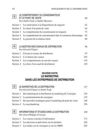 VI MANAGEMENT DE LA DISTRIBUTION
LE COMPORTEMENT DU CONSOMMATEUR
ET LE POINT DE VENTE 60
Par André Fady et Sophie Rieunier
Section 1 Les motivations à la fréquentation du magasin 61
Section 2 Le choix d’un point de vente 64
Section 3 Le comportement du consommateur en magasin 73
Section 4 Le comportement du consommateur dans le commerce électronique 82
Section 5 La gestion de la relation client 88
LA GESTION DES CANAUX DE DISTRIBUTION 96
Par Gérard Cliquet
Section 1 Circuits et canaux de distribution 97
Section 2 L’évolution des canaux 103
Section 3 Les comportements au sein des canaux 115
Section 4 Le choix d’un canal de distribution 120
DEUXIÈME PARTIE
LE MARKETING
DANS LES ENTREPRISES DE DISTRIBUTION
LE MARKETING DE LA DISTRIBUTION 127
Par Gérard Cliquet et André Fady
Section 1 Du marketing de la distribution au marketing de l’enseigne 128
Section 2 Le positionnement des enseignes 135
Section 3 De nouvelles techniques pour le marketing du point de vente 148
Section 4 Le merchandising 158
INFORMATIONS ET ÉTUDES DANS LA DISTRIBUTION 169
Par Jean-Philippe Croizean
Section 1 Les sources externes d’information 171
Section 2 Les décisions et prévisions sur les produits 185
Section 3 Les études sur les enseignes et sur les MDD 202
3
4
5
6
50672_ManDist_pVaVIII Page VI Jeudi, 7. septembre 2006 10:29 10
 