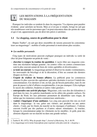 Le comportement du consommateur et le point de vente 61
©Dunod–Laphotocopienonautoriséeestundélit.
LES MOTIVATIONS À LA FRÉQUENTATION
DU MAGASIN
Pourquoi les individus se rendent-ils dans les magasins ? La réponse peut paraître
évidente : pour satisfaire un besoin. Mais ce n’est pas si simple, lorsqu’on sait que
très nombreuses sont les personnes que l’on peut rencontrer dans des points de vente
et qui n’ont, apparemment, pas de désir très précis à satisfaire.
1.1 Le shopping, source de gratification pour le client
Depuis Tauber1, on sait que deux ensembles de raisons poussent les consomma-
teurs au magasinage2 : mobiles d’ordre personnel et motivations plus sociales.
➤ Les mobiles personnels
Cinq types de motivations peuvent expliquer pourquoi un individu va sortir de
chez lui pour fréquenter un point de vente :
– chercher à rompre la routine du quotidien. L’accès libre aux magasins cons-
titue une récréation ludique gratuite ; les centres villes ou centres commerciaux
sont le plus souvent autant de lieux de visites agréables et divertissantes ;
– se tenir au courant. Le magasinage permet d’observer les modes vestimentaires,
les nouveautés du bricolage et de la décoration, d’être au courant des derniers
disques ou livres, etc. ;
– l’espoir de réaliser de bonnes affaires. La publicité pour les commerces
annonce le plus souvent des opérations spéciales destinées à raviver l’intérêt des
consommateurs. Ces derniers n’ont, en fait, pas de besoin particulier, mais ils ont
peur de passer à côté d’affaires exceptionnelles, à ne pas manquer. Cela explique
le succès des solderies, braderies et autres vides-greniers ;
– entreprendre une activité physique. Magasiner, cela veut dire des kilomètres à
pied dans les rues, les galeries marchandes ou les allées des grandes surfaces. En
Europe du Nord, les rues piétonnes permettent de déambuler sans risque, de
même que les immenses centres commerciaux américains ;
– vouloir s’imprégner d’une ambiance. Les cinq sens peuvent être mis en éveil
dans le magasinage : la vue, grâce aux vitrines, aux produits ou aux autres
clients ; l’ouïe, par les bruits du marché ou les musiques d’ambiance ; l’odorat,
souvent éveillé par des parfums et d’autres odeurs stimulantes ; le toucher,
lorsque le consommateur palpe les vêtements ou les meubles ; le goût, pour des
aliments dégustés sur un marché ou dans une grande surface.
1. Tauber E. M. (1972), Why do people shop ?, Journal of Marketing, 36, 4, 46-59.
2. Le magasinage est le terme francophone pour exprimer celui plus usité de « shopping ».
Section
1
50672_ManDist_p060p095_MM Page 61 Jeudi, 24. août 2006 5:26 17
 