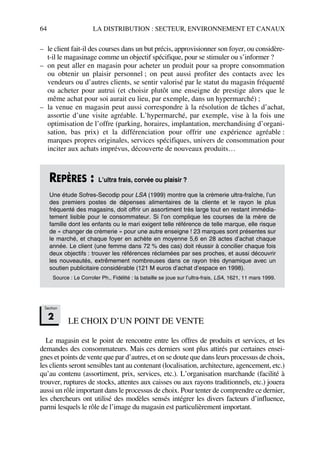 64 LA DISTRIBUTION : SECTEUR, ENVIRONNEMENT ET CANAUX
– le client fait-il des courses dans un but précis, approvisionner son foyer, ou considère-
t-il le magasinage comme un objectif spécifique, pour se stimuler ou s’informer ?
– on peut aller en magasin pour acheter un produit pour sa propre consommation
ou obtenir un plaisir personnel ; on peut aussi profiter des contacts avec les
vendeurs ou d’autres clients, se sentir valorisé par le statut du magasin fréquenté
ou acheter pour autrui (et choisir plutôt une enseigne de prestige alors que le
même achat pour soi aurait eu lieu, par exemple, dans un hypermarché) ;
– la venue en magasin peut aussi correspondre à la résolution de tâches d’achat,
assortie d’une visite agréable. L’hypermarché, par exemple, vise à la fois une
optimisation de l’offre (parking, horaires, implantation, merchandising d’organi-
sation, bas prix) et la différenciation pour offrir une expérience agréable :
marques propres originales, services spécifiques, univers de consommation pour
inciter aux achats imprévus, découverte de nouveaux produits…
LE CHOIX D’UN POINT DE VENTE
Le magasin est le point de rencontre entre les offres de produits et services, et les
demandes des consommateurs. Mais ces derniers sont plus attirés par certaines ensei-
gnes et points de vente que par d’autres, et on se doute que dans leurs processus de choix,
les clients seront sensibles tant au contenant (localisation, architecture, agencement, etc.)
qu’au contenu (assortiment, prix, services, etc.). L’organisation marchande (facilité à
trouver, ruptures de stocks, attentes aux caisses ou aux rayons traditionnels, etc.) jouera
aussi un rôle important dans le processus de choix. Pour tenter de comprendre ce dernier,
les chercheurs ont utilisé des modèles sensés intégrer les divers facteurs d’influence,
parmi lesquels le rôle de l’image du magasin est particulièrement important.
REPÈRES : L’ultra frais, corvée ou plaisir ?
Une étude Sofres-Secodip pour LSA (1999) montre que la crèmerie ultra-fraîche, l’un
des premiers postes de dépenses alimentaires de la cliente et le rayon le plus
fréquenté des magasins, doit offrir un assortiment très large tout en restant immédia-
tement lisible pour le consommateur. Si l’on complique les courses de la mère de
famille dont les enfants ou le mari exigent telle référence de telle marque, elle risque
de « changer de crèmerie » pour une autre enseigne ! 23 marques sont présentes sur
le marché, et chaque foyer en achète en moyenne 5,6 en 28 actes d’achat chaque
année. Le client (une femme dans 72 % des cas) doit réussir à concilier chaque fois
deux objectifs : trouver les références réclamées par ses proches, et aussi découvrir
les nouveautés, extrêmement nombreuses dans ce rayon très dynamique avec un
soutien publicitaire considérable (121 M euros d’achat d’espace en 1998).
Source : Le Corroler Ph., Fidélité : la bataille se joue sur l’ultra-frais, LSA, 1621, 11 mars 1999.
Section
2
50672_ManDist_p060p095_MM Page 64 Jeudi, 24. août 2006 5:26 17
 