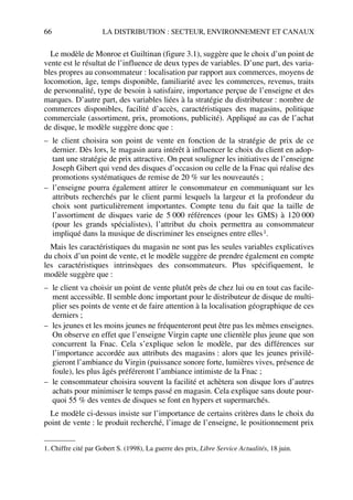 66 LA DISTRIBUTION : SECTEUR, ENVIRONNEMENT ET CANAUX
Le modèle de Monroe et Guiltinan (figure 3.1), suggère que le choix d’un point de
vente est le résultat de l’influence de deux types de variables. D’une part, des varia-
bles propres au consommateur : localisation par rapport aux commerces, moyens de
locomotion, âge, temps disponible, familiarité avec les commerces, revenus, traits
de personnalité, type de besoin à satisfaire, importance perçue de l’enseigne et des
marques. D’autre part, des variables liées à la stratégie du distributeur : nombre de
commerces disponibles, facilité d’accès, caractéristiques des magasins, politique
commerciale (assortiment, prix, promotions, publicité). Appliqué au cas de l’achat
de disque, le modèle suggère donc que :
– le client choisira son point de vente en fonction de la stratégie de prix de ce
dernier. Dès lors, le magasin aura intérêt à influencer le choix du client en adop-
tant une stratégie de prix attractive. On peut souligner les initiatives de l’enseigne
Joseph Gibert qui vend des disques d’occasion ou celle de la Fnac qui réalise des
promotions systématiques de remise de 20 % sur les nouveautés ;
– l’enseigne pourra également attirer le consommateur en communiquant sur les
attributs recherchés par le client parmi lesquels la largeur et la profondeur du
choix sont particulièrement importantes. Compte tenu du fait que la taille de
l’assortiment de disques varie de 5 000 références (pour les GMS) à 120 000
(pour les grands spécialistes), l’attribut du choix permettra au consommateur
impliqué dans la musique de discriminer les enseignes entre elles1.
Mais les caractéristiques du magasin ne sont pas les seules variables explicatives
du choix d’un point de vente, et le modèle suggère de prendre également en compte
les caractéristiques intrinsèques des consommateurs. Plus spécifiquement, le
modèle suggère que :
– le client va choisir un point de vente plutôt près de chez lui ou en tout cas facile-
ment accessible. Il semble donc important pour le distributeur de disque de multi-
plier ses points de vente et de faire attention à la localisation géographique de ces
derniers ;
– les jeunes et les moins jeunes ne fréquenteront peut être pas les mêmes enseignes.
On observe en effet que l’enseigne Virgin capte une clientèle plus jeune que son
concurrent la Fnac. Cela s’explique selon le modèle, par des différences sur
l’importance accordée aux attributs des magasins : alors que les jeunes privilé-
gieront l’ambiance du Virgin (puissance sonore forte, lumières vives, présence de
foule), les plus âgés préféreront l’ambiance intimiste de la Fnac ;
– le consommateur choisira souvent la facilité et achètera son disque lors d’autres
achats pour minimiser le temps passé en magasin. Cela explique sans doute pour-
quoi 55 % des ventes de disques se font en hypers et supermarchés.
Le modèle ci-dessus insiste sur l’importance de certains critères dans le choix du
point de vente : le produit recherché, l’image de l’enseigne, le positionnement prix
1. Chiffre cité par Gobert S. (1998), La guerre des prix, Libre Service Actualités, 18 juin.
50672_ManDist_p060p095_MM Page 66 Jeudi, 24. août 2006 5:26 17
 