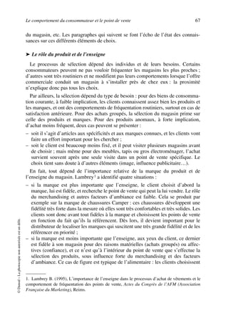 Le comportement du consommateur et le point de vente 67
©Dunod–Laphotocopienonautoriséeestundélit.
du magasin, etc. Les paragraphes qui suivent se font l’écho de l’état des connais-
sances sur ces différents éléments de choix.
➤ Le rôle du produit et de l’enseigne
Le processus de sélection dépend des individus et de leurs besoins. Certains
consommateurs peuvent ne pas vouloir fréquenter les magasins les plus proches ;
d’autres sont très routiniers et ne modifient pas leurs comportements lorsque l’offre
commerciale conduit un magasin à s’installer près de chez eux : la proximité
n’explique donc pas tous les choix.
Par ailleurs, la sélection dépend du type de besoin : pour des biens de consomma-
tion courante, à faible implication, les clients connaissent assez bien les produits et
les marques, et ont des comportements de fréquentation routiniers, surtout en cas de
satisfaction antérieure. Pour des achats groupés, la sélection du magasin prime sur
celle des produits et marques. Pour des produits anomaux, à forte implication,
d’achat moins fréquent, deux cas peuvent se présenter :
– soit il s’agit d’articles aux spécificités et aux marques connues, et les clients vont
faire un effort important pour les chercher ;
– soit le client est beaucoup moins fixé, et il peut visiter plusieurs magasins avant
de choisir ; mais même pour des meubles, tapis ou gros électroménager, l’achat
survient souvent après une seule visite dans un point de vente spécifique. Le
choix tient sans doute à d’autres éléments (image, influence publicitaire…).
En fait, tout dépend de l’importance relative de la marque du produit et de
l’enseigne du magasin. Lambrey1 a identifié quatre situations :
– si la marque est plus importante que l’enseigne, le client choisit d’abord la
marque, lui est fidèle, et recherche le point de vente qui peut la lui vendre. Le rôle
du merchandising et autres facteurs d’ambiance est faible. Cela se produit par
exemple sur la marque de chaussures Camper : ces chaussures développent une
fidélité très forte dans la mesure où elles sont très confortables et très solides. Les
clients sont donc avant tout fidèles à la marque et choisissent les points de vente
en fonction du fait qu’ils la référencent. Dès lors, il devient important pour le
distributeur de localiser les marques qui suscitent une très grande fidélité et de les
référencer en priorité ;
– si la marque est moins importante que l’enseigne, aux yeux du client, ce dernier
est fidèle à son magasin pour des raisons matérielles (achats groupés) ou affec-
tives (confiance), et ce n’est qu’à l’intérieur du point de vente que s’effectue la
sélection des produits, sous influence forte du merchandising et des facteurs
d’ambiance. Ce cas de figure est typique de l’alimentaire : les clients choisissent
1. Lambrey B. (1995), L’importance de l’enseigne dans le processus d’achat de vêtements et le
comportement de fréquentation des points de vente, Actes du Congrès de l’AFM (Association
Française du Marketing), Reims.
50672_ManDist_p060p095_MM Page 67 Jeudi, 24. août 2006 5:26 17
 