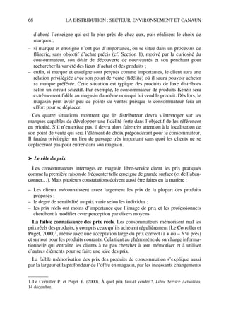 68 LA DISTRIBUTION : SECTEUR, ENVIRONNEMENT ET CANAUX
d’abord l’enseigne qui est la plus près de chez eux, puis réalisent le choix de
marques ;
– si marque et enseigne n’ont pas d’importance, on se situe dans un processus de
flânerie, sans objectif d’achat précis (cf. Section 1), motivé par la curiosité du
consommateur, son désir de découverte de nouveautés et son penchant pour
rechercher la variété des lieux d’achat et des produits ;
– enfin, si marque et enseigne sont perçues comme importantes, le client aura une
relation privilégiée avec son point de vente (fidélité) où il saura pouvoir acheter
sa marque préférée. Cette situation est typique des produits de luxe distribués
selon un circuit sélectif. Par exemple, le consommateur de produits Kenzo sera
extrêmement fidèle au magasin du même nom qui lui vend le produit. Dès lors, le
magasin peut avoir peu de points de ventes puisque le consommateur fera un
effort pour se déplacer.
Ces quatre situations montrent que le distributeur devra s’interroger sur les
marques capables de développer une fidélité forte dans l’objectif de les référencer
en priorité. S’il n’en existe pas, il devra alors faire très attention à la localisation de
son point de vente qui sera l’élément de choix prépondérant pour le consommateur.
Il faudra privilégier un lieu de passage très important sans quoi les clients ne se
déplaceront pas pour entrer dans son magasin.
➤ Le rôle du prix
Les consommateurs interrogés en magasin libre-service citent les prix pratiqués
comme la première raison de fréquenter telle enseigne de grande surface (et de l’aban-
donner…). Mais plusieurs constatations doivent aussi être faites en la matière :
– Les clients méconnaissent assez largement les prix de la plupart des produits
proposés ;
– le degré de sensibilité au prix varie selon les individus ;
– les prix réels ont moins d’importance que l’image de prix et les professionnels
cherchent à modifier cette perception par divers moyens.
La faible connaissance des prix réels. Les consommateurs mémorisent mal les
prix réels des produits, y compris ceux qu’ils achètent régulièrement (Le Corroller et
Puget, 2000)1, même avec une acceptation large du prix correct (à + ou – 5 % près)
et surtout pour les produits courants. Cela tient au phénomène de surcharge informa-
tionnelle qui entraîne les clients à ne pas chercher à tout mémoriser et à utiliser
d’autres éléments pour se faire une idée des prix.
La faible mémorisation des prix des produits de consommation s’explique aussi
par la largeur et la profondeur de l’offre en magasin, par les incessants changements
1. Le Corroller P. et Puget Y. (2000), À quel prix faut-il vendre ?, Libre Service Actualités,
14 décembre.
50672_ManDist_p060p095_MM Page 68 Jeudi, 24. août 2006 5:26 17
 