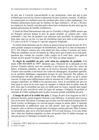 Le comportement du consommateur et le point de vente 69
©Dunod–Laphotocopienonautoriséeestundélit.
de prix dus à l’activité concurrentielle et aux promotions, ainsi que par le peu
d’intérêt que trouvent les clients à mémoriser les prix d’articles courants : d’ailleurs,
la connaissance est meilleure pour des produits plus chers et plus impliquants. Les
hommes mémorisent moins que les femmes, les âges extrêmes (– 25 ans, + 60 ans),
les employés, les inactifs sont plus précis dans leurs restitutions de prix ainsi que les
parents provinciaux de familles nombreuses.
L’étude du Panel International citée par Le Corroller et Puget (2000) montre que
les Français peuvent donner le prix de quatre produits au centime près ; mais
confrontés à une liste de produits avec plusieurs prix possibles, ils proposent les
bons dans sept cas sur dix. Le taux de corrélation entre prix réels et prix perçus (à
5 % près) est de 81 % lorsqu’il s’agit des magasins fréquentés.
La même étude démontre que les clients ne perçoivent qu’un écart de prix de 10 %
entre grandes marques et marques de distributeurs, alors qu’il se situe en moyenne à
22 %. Par ailleurs, certains prix sont plutôt très bien connus (4 yaourts aux fruits,
500 g de cornflakes ou une savonnette de 100 g) alors que d’autres ne le sont prati-
quement pas, comme les cassettes vidéo vierges ou 6 œufs frais : mais peut-on
retenir un prix quand l’éventail va de 5 à 14 F dans un même magasin ?
Le degré de sensibilité au prix varie selon les catégories de produits. Une
étude d’IRI SECODIP de 19971 démontre que, l’élasticité de la demande est très
diverse. Certains articles sont très sensibles à une hausse des prix (les ventes de
bières, d’aliments infantiles, de cafés ou de lessives baissent fortement) alors que
d’autres sont sensibles à une baisse (les ventes de champagnes, de produits apéritifs,
ou de produits diététiques augmentent lorsque les prix baissent). Par ailleurs, le
consommateur fait plus attention au prix d’une référence chère ou qu’il achète
souvent. Il réagit aussi différemment selon la structure de l’offre en rayon, entre les
marques nationales, les MDD et les premiers prix. Ainsi, la sensibilité aux prix est
forte pour le sucre où les trois types de marques se battent dans la même zone de
prix, alors que la sensibilité aux prix est faible pour les tonics, marché dans lequel
les écarts de prix sont élevés entre les types de marques. Catégorie de produits et
structure de l’offre expliquent ainsi la plus ou moins grande sensibilité aux prix.
L’image de prix et la réalité des prix. L’image de prix d’un magasin est liée à
plusieurs facteurs, parmi lesquels l’histoire a une influence : le premier arrivé sur un
site est favorisé. De même, l’enseigne qui est dans son fief régional (Auchan dans le
Nord, Leclerc en Bretagne) est souvent perçue comme la moins chère. L’intensité
promotionnelle et publicitaire joue un rôle positif, ainsi que l’organisation du
magasin : plus ce dernier est grand, plus il est perçu comme puissant ! Plus il montre
ses promotions, plus on le croit bon marché. S’il est trop luxueux, il est sans doute
cher ; dans une banlieue populaire ou dans un quartier chic, la même enseigne ne
sera pas perçue à l’identique en matière de prix.
1. Anonyme (1997), Quel prix le consommateur est-il prêt à payer ?, Libre Service Actualités,
n° 1535, 17 avril.
50672_ManDist_p060p095_MM Page 69 Jeudi, 24. août 2006 5:26 17
 