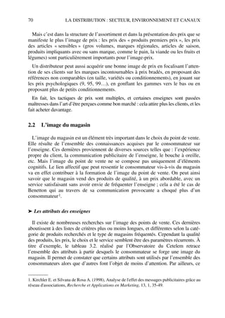 70 LA DISTRIBUTION : SECTEUR, ENVIRONNEMENT ET CANAUX
Mais c’est dans la structure de l’assortiment et dans la présentation des prix que se
manifeste le plus l’image de prix : les prix des « produits premiers prix », les prix
des articles « sensibles » (gros volumes, marques régionales, articles de saison,
produits impliquants avec ou sans marque, comme le pain, la viande ou les fruits et
légumes) sont particulièrement importants pour l’image-prix.
Un distributeur peut aussi acquérir une bonne image de prix en focalisant l’atten-
tion de ses clients sur les marques incontournables à prix bradés, en proposant des
références non comparables (en taille, variétés ou conditionnements), en jouant sur
les prix psychologiques (9, 95, 99…), en gonflant les gammes vers le bas ou en
proposant plus de petits conditionnements.
En fait, les tactiques de prix sont multiples, et certaines enseignes sont passées
maîtresses dans l’art d’être perçues comme bon marché : cela attire plus les clients, et les
fait acheter davantage.
2.2 L’image du magasin
L’image du magasin est un élément très important dans le choix du point de vente.
Elle résulte de l’ensemble des connaissances acquises par le consommateur sur
l’enseigne. Ces dernières proviennent de diverses sources telles que : l’expérience
propre du client, la communication publicitaire de l’enseigne, le bouche à oreille,
etc. Mais l’image du point de vente ne se compose pas uniquement d’éléments
cognitifs. Le lien affectif que peut ressentir le consommateur vis-à-vis du magasin
va en effet contribuer à la formation de l’image du point de vente. On peut ainsi
savoir que le magasin vend des produits de qualité, à un prix abordable, avec un
service satisfaisant sans avoir envie de fréquenter l’enseigne ; cela a été le cas de
Benetton qui au travers de sa communication provocante a choqué plus d’un
consommateur1.
➤ Les attributs des enseignes
Il existe de nombreuses recherches sur l’image des points de vente. Ces dernières
aboutissent à des listes de critères plus ou moins longues, et différentes selon la caté-
gorie de produits recherchés et le type de magasins fréquentés. Cependant la qualité
des produits, les prix, le choix et le service semblent être des paramètres récurrents. À
titre d’exemple, le tableau 3.2. réalisé par l’Observatoire du Cetelem retrace
l’ensemble des attributs à partir desquels le consommateur se forge une image du
magasin. Il permet de constater que certains attributs sont utilisés par l’ensemble des
consommateurs alors que d’autres font l’objet de moins d’attention. Par ailleurs, ce
1. Kirchler E. et Silvana de Rosa A. (1998), Analyse de l'effet des messages publicitaires grâce au
réseau d'associations, Recherche et Applications en Marketing, 13, 1, 35-49.
50672_ManDist_p060p095_MM Page 70 Jeudi, 24. août 2006 5:26 17
 