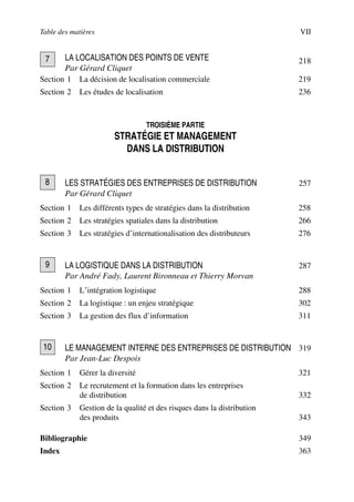 Table des matières VII
LA LOCALISATION DES POINTS DE VENTE 218
Par Gérard Cliquet
Section 1 La décision de localisation commerciale 219
Section 2 Les études de localisation 236
TROISIÈME PARTIE
STRATÉGIE ET MANAGEMENT
DANS LA DISTRIBUTION
LES STRATÉGIES DES ENTREPRISES DE DISTRIBUTION 257
Par Gérard Cliquet
Section 1 Les différents types de stratégies dans la distribution 258
Section 2 Les stratégies spatiales dans la distribution 266
Section 3 Les stratégies d’internationalisation des distributeurs 276
LA LOGISTIQUE DANS LA DISTRIBUTION 287
Par André Fady, Laurent Bironneau et Thierry Morvan
Section 1 L’intégration logistique 288
Section 2 La logistique : un enjeu stratégique 302
Section 3 La gestion des flux d’information 311
LE MANAGEMENT INTERNE DES ENTREPRISES DE DISTRIBUTION 319
Par Jean-Luc Despois
Section 1 Gérer la diversité 321
Section 2 Le recrutement et la formation dans les entreprises
de distribution 332
Section 3 Gestion de la qualité et des risques dans la distribution
des produits 343
Bibliographie 349
Index 363
7
8
9
10
50672_ManDist_pVaVIII Page VII Jeudi, 24. août 2006 4:58 16
 