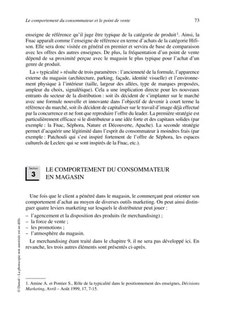 Le comportement du consommateur et le point de vente 73
©Dunod–Laphotocopienonautoriséeestundélit.
enseigne de référence qu’il juge être typique de la catégorie de produit1. Ainsi, la
Fnac apparaît comme l’enseigne de référence en terme d’achats de la catégorie Hifi-
son. Elle sera donc visitée en général en premier et servira de base de comparaison
avec les offres des autres enseignes. De plus, la fréquentation d’un point de vente
dépend de sa proximité perçue avec le magasin le plus typique pour l’achat d’un
genre de produit.
La « typicalité » résulte de trois paramètres : l’ancienneté de la formule, l’apparence
externe du magasin (architecture, parking, façade, identité visuelle) et l’environne-
ment physique à l’intérieur (taille, largeur des allées, type de marques proposées,
ampleur du choix, signalétique). Cela a une implication directe pour les nouveaux
entrants du secteur de la distribution : soit ils décident de s’implanter sur le marché
avec une formule nouvelle et innovante dans l’objectif de devenir à court terme la
référence du marché, soit ils décident de capitaliser sur le travail d’image déjà effectué
par la concurrence et ne font que reproduire l’offre du leader. La première stratégie est
particulièrement efficace si le distributeur a une idée forte et des capitaux solides (par
exemple : la Fnac, Séphora, Nature et Découverte, Apache). La seconde stratégie
permet d’acquérir une légitimité dans l’esprit du consommateur à moindres frais (par
exemple : Patchouli qui s’est inspiré fortement de l’offre de Séphora, les espaces
culturels de Leclerc qui se sont inspirés de la Fnac, etc.).
LE COMPORTEMENT DU CONSOMMATEUR
EN MAGASIN
Une fois que le client a pénétré dans le magasin, le commerçant peut orienter son
comportement d’achat au moyen de diverses outils marketing. On peut ainsi distin-
guer quatre leviers marketing sur lesquels le distributeur peut jouer :
– l’agencement et la disposition des produits (le merchandising) ;
– la force de vente ;
– les promotions ;
– l’atmosphère du magasin.
Le merchandising étant traité dans le chapitre 9, il ne sera pas développé ici. En
revanche, les trois autres éléments sont présentés ci-après.
1. Amine A. et Pontier S., Rôle de la typicalité dans le positionnement des enseignes, Décisions
Marketing, Avril – Août 1999, 17, 7-15.
Section
3
50672_ManDist_p060p095_MM Page 73 Jeudi, 24. août 2006 5:26 17
 