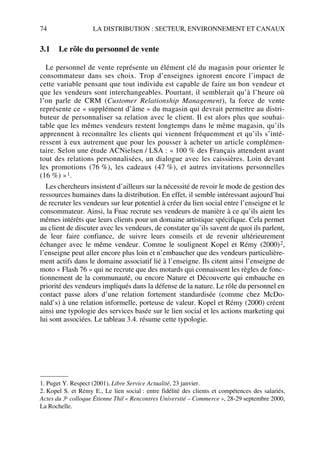 74 LA DISTRIBUTION : SECTEUR, ENVIRONNEMENT ET CANAUX
3.1 Le rôle du personnel de vente
Le personnel de vente représente un élément clé du magasin pour orienter le
consommateur dans ses choix. Trop d’enseignes ignorent encore l’impact de
cette variable pensant que tout individu est capable de faire un bon vendeur et
que les vendeurs sont interchangeables. Pourtant, il semblerait qu’à l’heure où
l’on parle de CRM (Customer Relationship Management), la force de vente
représente ce « supplément d’âme » du magasin qui devrait permettre au distri-
buteur de personnaliser sa relation avec le client. Il est alors plus que souhai-
table que les mêmes vendeurs restent longtemps dans le même magasin, qu’ils
apprennent à reconnaître les clients qui viennent fréquemment et qu’ils s’inté-
ressent à eux autrement que pour les pousser à acheter un article complémen-
taire. Selon une étude ACNielsen / LSA : « 100 % des Français attendent avant
tout des relations personnalisées, un dialogue avec les caissières. Loin devant
les promotions (76 %), les cadeaux (47 %), et autres invitations personnelles
(16 %) »1.
Les chercheurs insistent d’ailleurs sur la nécessité de revoir le mode de gestion des
ressources humaines dans la distribution. En effet, il semble intéressant aujourd’hui
de recruter les vendeurs sur leur potentiel à créer du lien social entre l’enseigne et le
consommateur. Ainsi, la Fnac recrute ses vendeurs de manière à ce qu’ils aient les
mêmes intérêts que leurs clients pour un domaine artistique spécifique. Cela permet
au client de discuter avec les vendeurs, de constater qu’ils savent de quoi ils parlent,
de leur faire confiance, de suivre leurs conseils et de revenir ultérieurement
échanger avec le même vendeur. Comme le soulignent Kopel et Rémy (2000)2,
l’enseigne peut aller encore plus loin et n’embaucher que des vendeurs particulière-
ment actifs dans le domaine associatif lié à l’enseigne. Ils citent ainsi l’enseigne de
moto « Flash 76 » qui ne recrute que des motards qui connaissent les règles de fonc-
tionnement de la communauté, ou encore Nature et Découverte qui embauche en
priorité des vendeurs impliqués dans la défense de la nature. Le rôle du personnel en
contact passe alors d’une relation fortement standardisée (comme chez McDo-
nald’s) à une relation informelle, porteuse de valeur. Kopel et Rémy (2000) créent
ainsi une typologie des services basée sur le lien social et les actions marketing qui
lui sont associées. Le tableau 3.4. résume cette typologie.
1. Puget Y. Respect (2001), Libre Service Actualité, 23 janvier.
2. Kopel S. et Rémy E., Le lien social : entre fidélité des clients et compétences des salariés,
Actes du 3e colloque Étienne Thil « Rencontres Université – Commerce », 28-29 septembre 2000,
La Rochelle.
50672_ManDist_p060p095_MM Page 74 Jeudi, 24. août 2006 5:26 17
 