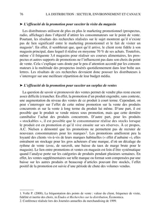 76 LA DISTRIBUTION : SECTEUR, ENVIRONNEMENT ET CANAUX
➤ L’efficacité de la promotion pour susciter la visite du magasin
Les distributeurs utilisent de plus en plus le marketing promotionnel (prospectus,
radio, affichage) dans l’objectif d’attirer les consommateurs sur le point de vente.
Pourtant, les résultats des recherches réalisées sur le sujet montrent qu’il n’existe
pas de lien significatif entre le marketing promotionnel et le fait de visiter un
magasin1. En effet, il semblerait que, quoi qu’il arrive, le client reste fidèle à son
magasin principal, dans lequel il réalise en moyenne 70 % de ses achats. Toutefois,
même s’il fréquente 3,4 magasins pour réaliser ses courses alimentaires, les pros-
pectus et autres supports de promotions ne l’influencent pas dans son choix du point
de vente. Cela s’explique sans doute par le peu d’attention accordé par les consom-
mateurs à la multitude des prospectus insérés quotidiennement dans leur boîte aux
lettres. Les résultats de ces recherches devraient donc pousser les distributeurs à
s’interroger sur une meilleure répartition de leur budget média.
➤ L’efficacité de la promotion pour susciter un surplus de ventes
La question de savoir si promouvoir des ventes permet de vendre plus reste encore
assez difficile à trancher. En effet, la promotion d’un produit engendre, sans conteste,
une augmentation du niveau des ventes de ce produit à court terme. Cependant, on
peut s’interroger sur l’effet de cette même promotion sur la vente des produits
concurrents et sur la vente à long terme du produit lui même. D’une part, il est
possible que le produit se vende mieux sous promotion, mais que cette dernière
cannibalise l’achat des produits concurrents. D’autre part, pour les produits
« stockables », il est possible que le consommateur réalise des stocks lorsque
le produit est en promotion et qu’il vive ensuite sur ses réserves. À ce propos,
A.C. Nielsen a démontré que les promotions ne permettent pas de recruter de
nouveaux consommateurs pour les marques2. Les promotions améliorent peu la
loyauté des clients vis-à-vis de leurs marques habituelles (« effet d’aubaine »), elles
entraînent un stockage pour les gros acheteurs d’une marque, d’où un décalage du
rythme de vente (avec, de surcroît, une baisse du taux de marge brute pour le
magasin). Le lien entre promotions et ventes en magasin est loin d’être systématique
quand l’analyse porte sur les catégories de produits pendant plusieurs semaines. En
effet, les ventes supplémentaires sur telle marque ou format sont compensées par une
baisse sur les autres produits et beaucoup d’articles pouvant être stockés, l’effet
positif de la promotion est suivie d’une période de chute des volumes vendus.
1. Volle P. (2000), La fréquentation des points de vente : valeur du client, fréquence de visite,
fidélité et inertie des choix, in Études et Recherches sur la distribution, Économica.
2. Conférence réalisée lors des Journées annuelles du merchandising de 1999.
50672_ManDist_p060p095_MM Page 76 Jeudi, 24. août 2006 5:26 17
 