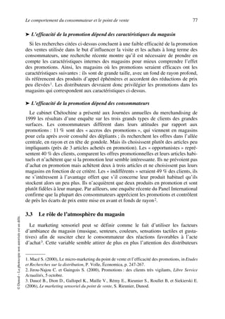 Le comportement du consommateur et le point de vente 77
©Dunod–Laphotocopienonautoriséeestundélit.
➤ L’efficacité de la promotion dépend des caractéristiques du magasin
Si les recherches citées ci-dessus concluent à une faible efficacité de la promotion
des ventes utilisée dans le but d’influencer la visite et les achats à long terme des
consommateurs, une recherche récente montre qu’il est nécessaire de prendre en
compte les caractéristiques internes des magasins pour mieux comprendre l’effet
des promotions. Ainsi, les magasins où les promotions seraient efficaces ont les
caractéristiques suivantes : ils sont de grande taille, avec un fond de rayon profond,
ils référencent des produits d’appel éphémères et accordent des réductions de prix
peu élevées1. Les distributeurs devraient donc privilégier les promotions dans les
magasins qui correspondent aux caractéristiques ci-dessus.
➤ L’efficacité de la promotion dépend des consommateurs
Le cabinet Chétochine a présenté aux Journées annuelles du merchandising de
1999 les résultats d’une enquête sur les trois grands types de clients des grandes
surfaces. Les consommateurs diffèrent dans leurs attitudes par rapport aux
promotions : 11 % sont des « accros des promotions », qui viennent en magasins
pour cela après avoir consulté des dépliants ; ils recherchent les offres dans l’allée
centrale, en rayon et en tête de gondole. Mais ils choisissent plutôt des articles peu
impliquants (près de 3 articles achetés en promotion). Les « opportunistes » repré-
sentent 40 % des clients, comparent les offres promotionnelles et leurs articles habi-
tuels et n’achètent que si la promotion leur semble intéressante. Ils ne prévoient pas
d’achat en promotion mais achètent deux à trois articles et ne choisissent pas leurs
magasins en fonction de ce critère. Les « indifférents » seraient 49 % des clients, ils
ne s’intéressent à l’avantage offert que s’il concerne leur produit habituel qu’ils
stockent alors un peu plus. Ils n’acquièrent que deux produits en promotion et sont
plutôt fidèles à leur marque. Par ailleurs, une enquête récente du Panel International
confirme que la plupart des consommateurs apprécient les promotions et contrôlent
de près les écarts de prix entre mise en avant et fonds de rayon2.
3.3 Le rôle de l’atmosphère du magasin
Le marketing sensoriel peut se définir comme le fait d’utiliser les facteurs
d’ambiance du magasin (musique, senteurs, couleurs, sensations tactiles et gusta-
tives) afin de susciter chez le consommateur des réactions favorables à l’acte
d’achat3. Cette variable semble attirer de plus en plus l’attention des distributeurs
1. Macé S. (2000), Le micro-marketing du point de vente et l’efficacité des promotions, in Etudes
et Recherches sur la distribution, P. Volle, Économica, p. 247-267.
2. Jirou-Najou C. et Guingois S. (2000), Promotions : des clients très vigilants, Libre Service
Actualités, 5 octobre.
3. Daucé B., Dion D., Gallopel K., Maille V., Rémy E., Rieunier S., Roullet B, et Siekierski E.
(2006), Le marketing sensoriel du point de vente, S. Rieunier, Dunod.
50672_ManDist_p060p095_MM Page 77 Jeudi, 24. août 2006 5:26 17
 
