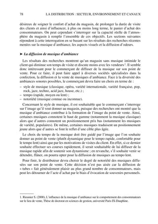 78 LA DISTRIBUTION : SECTEUR, ENVIRONNEMENT ET CANAUX
désireux de soigner le confort d’achat du magasin, de prolonger la durée de visite
des clients et ainsi d’influencer, à plus ou moins long terme, le panier d’achat des
consommateurs. On peut cependant s’interroger sur la capacité réelle de l’atmos-
phère du magasin à remplir l’ensemble de ces objectifs. Les sections suivantes
répondent à cette interrogation en se basant sur les résultats des recherches récentes
menées sur la musique d’ambiance, les aspects visuels et la diffusion d’odeurs.
➤ La diffusion de musique d’ambiance
Les résultats des recherches montrent qu’un magasin sans musique intimide le
client qui diminue son temps de visite et discute moins avec les vendeurs1. Il semble
donc intéressant pour le commerçant de diffuser de la musique sur son point de
vente. Pour ce faire, il peut faire appel à diverses sociétés spécialisées dans la
confection, la diffusion et la vente de musiques d’ambiance. Face à la diversité des
ambiances sonores possibles, le commerçant devra faire un choix en terme de :
– style de musique (classique, opéra, variété internationale, variété française, pop,
rock, jazz, techno, acid jazz, house, etc.) ;
– tempo (rapide, moyen ou lent) ;
– notoriété (musique connue ou inconnue).
Concernant le style de musique, il est souhaitable que le commerçant s’interroge
sur l’image qu’il veut donner au magasin, puisque des recherches ont montré que la
musique d’ambiance contribue à la formation de l’image du point de vente. Ainsi,
certaines musiques connotent le haut de gamme (notamment la musique classique)
alors que d’autres connotent un positionnement prix bas (notamment les musiques
de variété, populaires). De même, certaines musiques traduisent un positionnement
jeune alors que d’autres se font le reflet d’une cible plus âgée.
Le choix du tempo de la musique doit être guidé par l’image que l’on souhaite
donner au point de vente (plutôt dynamique pour le tempo rapide, confortable pour
le tempo lent) ainsi que par les motivations de visites du client. En effet, si ce dernier
souhaite effectuer ses courses rapidement, il serait souhaitable de lui diffuser de la
musique rapide afin de soutenir son dynamisme ; en revanche, s’il souhaite venir se
détendre, flâner, on pourra opter pour la diffusion de musiques au tempo lent.
Pour finir, le distributeur devra choisir le degré de notoriété des musiques diffu-
sées sur son point de vente. Cette décision n’est pas aisée car la diffusion de
« tubes » fait généralement plaisir au plus grand nombre de consommateurs, mais
peut les détourner de l’acte d’achat par le biais d’évocation de souvenirs personnels.
1. Rieunier S. (2000), L’influence de la musique d’ambiance sur le comportement des consommateurs
sur le lieu de vente, Thèse de doctorat en sciences de gestion, université Paris IX-Dauphine.
50672_ManDist_p060p095_MM Page 78 Jeudi, 24. août 2006 5:26 17
 