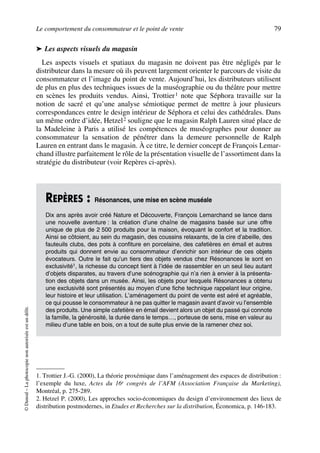 Le comportement du consommateur et le point de vente 79
©Dunod–Laphotocopienonautoriséeestundélit.
➤ Les aspects visuels du magasin
Les aspects visuels et spatiaux du magasin ne doivent pas être négligés par le
distributeur dans la mesure où ils peuvent largement orienter le parcours de visite du
consommateur et l’image du point de vente. Aujourd’hui, les distributeurs utilisent
de plus en plus des techniques issues de la muséographie ou du théâtre pour mettre
en scènes les produits vendus. Ainsi, Trottier1 note que Séphora travaille sur la
notion de sacré et qu’une analyse sémiotique permet de mettre à jour plusieurs
correspondances entre le design intérieur de Séphora et celui des cathédrales. Dans
un même ordre d’idée, Hetzel2 souligne que le magasin Ralph Lauren situé place de
la Madeleine à Paris a utilisé les compétences de muséographes pour donner au
consommateur la sensation de pénétrer dans la demeure personnelle de Ralph
Lauren en entrant dans le magasin. À ce titre, le dernier concept de François Lemar-
chand illustre parfaitement le rôle de la présentation visuelle de l’assortiment dans la
stratégie du distributeur (voir Repères ci-après).
1. Trottier J.-G. (2000), La théorie proxémique dans l’aménagement des espaces de distribution :
l’exemple du luxe, Actes du 16e congrès de l’AFM (Association Française du Marketing),
Montréal, p. 275-289.
2. Hetzel P. (2000), Les approches socio-économiques du design d’environnement des lieux de
distribution postmodernes, in Etudes et Recherches sur la distribution, Économica, p. 146-183.
REPÈRES : Résonances, une mise en scène muséale
Dix ans après avoir créé Nature et Découverte, François Lemarchand se lance dans
une nouvelle aventure : la création d’une chaîne de magasins basée sur une offre
unique de plus de 2 500 produits pour la maison, évoquant le confort et la tradition.
Ainsi se côtoient, au sein du magasin, des coussins relaxants, de la cire d’abeille, des
fauteuils clubs, des pots à confiture en porcelaine, des cafetières en émail et autres
produits qui donnent envie au consommateur d’enrichir son intérieur de ces objets
évocateurs. Outre le fait qu’un tiers des objets vendus chez Résonances le sont en
exclusivité1, la richesse du concept tient à l’idée de rassembler en un seul lieu autant
d’objets disparates, au travers d’une scénographie qui n’a rien à envier à la présenta-
tion des objets dans un musée. Ainsi, les objets pour lesquels Résonances a obtenu
une exclusivité sont présentés au moyen d’une fiche technique rappelant leur origine,
leur histoire et leur utilisation. L’aménagement du point de vente est aéré et agréable,
ce qui pousse le consommateur à ne pas quitter le magasin avant d’avoir vu l’ensemble
des produits. Une simple cafetière en émail devient alors un objet du passé qui connote
la famille, la générosité, la durée dans le temps…, porteuse de sens, mise en valeur au
milieu d’une table en bois, on a tout de suite plus envie de la ramener chez soi.
50672_ManDist_p060p095_MM Page 79 Jeudi, 24. août 2006 5:26 17
 