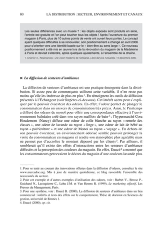 80 LA DISTRIBUTION : SECTEUR, ENVIRONNEMENT ET CANAUX
➤ La diffusion de senteurs d’ambiance
La diffusion de senteurs d’ambiance est une pratique émergente dans la distri-
bution. Si assez peu de commerçants utilisent cette variable, il n’en reste pas
moins qu’elle les intéresse de plus en plus1. En témoignent les outils de diffusion
présentés à l’Échangeur (voir Repères ci-dessous). Cet intérêt accru peut s’expli-
quer par le pouvoir évocateur des odeurs. En effet, l’odeur permet de plonger le
consommateur dans un univers de consommation très précis. Ainsi, le Printemps
a diffusé des odeurs de monoï pour offrir une correspondance olfactive à l’envi-
ronnement balnéaire créé dans son rayon maillots de bain2 ; l’hypermarché Cora
Houdemont (Nancy) diffuse une odeur de colle blanche au rayon « rentrée des
classes », une odeur de lavande au rayon « linge », une odeur de lait de bébé au
rayon « puériculture » et une odeur de Monoï au rayon « voyage ». En dehors de
son pouvoir évocateur, un environnement odorisé semble pouvoir prolonger la
visite du consommateur en magasin et rendre son atmosphère plus agréable mais
ne permet pas d’accroître le montant dépensé par les clients3. Par ailleurs, il
semblerait qu’il existe des effets d’interactions entre les senteurs d’ambiance
diffusées et la perception des couleurs du magasin. En effet, Daucé4 a montré que
les consommateurs percevaient le décors du magasin d’une couleurs lavande plus
Les seules différences avec un musée ? : les objets exposés sont produits en série,
l’entrée est gratuite et l’on peut toucher tous les objets ! Après l’ouverture du premier
magasin à Paris, plus de 10 autres points de vente ont ouvert leurs portes. Le concept
ayant quelques difficultés à se renouveler, son positionnement a changé en avril 2006
pour s’orienter vers une identité basée sur le « bien-être au sens large ». Ce nouveau
positionnement a été mis en œuvre lors de la rénovation du magasin de la Madeleine
à Paris et devrait s’étendre, après quelques ajustements, à l’ensemble de la chaîne.
1. Charrier A., Résonances : une vision moderne de l’artisanat, Libre Service Actualités, 14 décembre 2000.
1. Pour se tenir au courant des innovations offertes dans la diffusion d’odeurs, consultez le site
www.mercadoc.org. Mis à jour de manière quotidienne, ce blog rassemble l’ensemble des
nouveautés du secteur.
2. Pour cet exemple et d’autres exemples d’utilisation des odeurs, voir : Barbet V., Bresse P.,
Guichard N., Lecoquierre C., Lehu J.M. et Van Heems R. (1999), Le marketing olfactif, Les
Presses du Management, Paris.
3. Pour une synthèse, voir : Daucé B. (2000), La diffusion de senteurs d’ambiance dans un lieu
commercial : intérêts et tests des effets sur le comportement, Thèse de doctorat en Sciences de
gestion, université de Rennes 1.
4. Daucé (2000), op. cit.
50672_ManDist_p060p095_MM Page 80 Jeudi, 24. août 2006 5:26 17
 