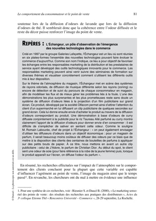 Le comportement du consommateur et le point de vente 81
©Dunod–Laphotocopienonautoriséeestundélit.
soutenue lors de la diffusion d’odeurs de lavande que lors de la diffusion
d’odeurs de thé. Il semblerait donc que la cohérence entre l’odeur diffusée et le
reste du décor puisse renforcer l’image du point de vente.
En résumé, les recherches effectuées sur l’impact de l’atmosphère sur le compor-
tement des clients concluent pour la plupart que cette variable est capable
d’influencer l’agrément au point de vente, l’image du magasin ainsi que le temps
passé1. En revanche, les chercheurs ont du mal à mettre en évidence une influence
REPÈRES : L’Échangeur, un pôle d’observation de l’émergence
des nouvelles technologies dans le commerce
Créé en 1997 par le groupe Galeries Lafayette, l’Échangeur est un lieu où sont réunies
en six plates-formes l’ensemble des nouvelles technologies pouvant faire évoluer le
commerce d’aujourd’hui. Comme son nom l’indique, ce lieu a pour objectif de favoriser
les échanges entre les responsables marketing de la distribution et les prestataires de
service ayant développé des outils technologiques innovants pour le commerce. Les
responsables marketing peuvent ainsi venir suivre des séminaires de formation sur
diverses thèmes et visualiser concrètement comment s’utilisent les différents outils
mis à leur disposition.
Sur le thème de l’atmosphère du magasin, l’Échangeur met en scène des systèmes
de rayons odorisés, de diffusion de musique différente selon les rayons (zoning) ou
encore de détection et de suivi du parcours de chaque consommateur en magasin,
afin de modéliser les flux et de mieux gérer les problèmes liés à la foule. L’une des
démonstrations les plus surprenantes et les plus prometteuses reste sans doute un
système de diffusion d’odeurs liées à la projection d’un film publicitaire sur grand
écran. Ce produit, développé par la société Olfacom permet ainsi d’attirer l’attention du
client d’un supermarché en lui diffusant un clip publicitaire de quelques secondes sur
grand écran. Cela lui donne ensuite envie d’acheter le produit au travers de la diffusion
d’odeurs correspondant au produit. Une démonstration à base d’odeurs de curry
diffusée conjointement à la publicité pour le riz Taureau Ailé parfumé au curry montre
clairement l’apport de la diffusion d’odeurs pour donner envie d’en consommer : il est
difficile de s’empêcher de saliver en sentant cette odeur. Comme le souligne
M. Romain Labourée, chef de projet à l’Échangeur : « on peut également envisager
d’utiliser les diffuseurs d’odeurs dans un objectif économique : pour un magasin de
parfum, il serait beaucoup moins coûteux de diffuser des odeurs par ce biais que de
mettre à la disposition des clients des centaines de bouteilles de parfums à appliquer
sur des petits bouts de papier. À ce titre, nous mettons en avant un autre clip
publicitaire : celui de J’Adore, le parfum de Christian Dior. Au début du spot, le client
sent une odeur de soie (pour faire référence à la robe de la jeune femme) puis, lorsque
le produit apparaît sur l’écran, on diffuse l’odeur du parfum ».
1. Pour une synthèse de ces recherches, voir : Rieunier S. et Daucé B. (2000), « Le marketing senso-
riel des points de vente : des résultats des recherches aux pratiques des distributeurs », Actes du
3e colloque Etienne Thil « Rencontres Université – Commerce », 28-29 septembre, La Rochelle.
50672_ManDist_p060p095_MM Page 81 Jeudi, 24. août 2006 5:26 17
 