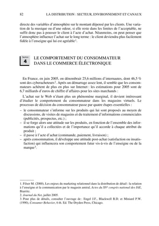 82 LA DISTRIBUTION : SECTEUR, ENVIRONNEMENT ET CANAUX
directe des variables d’atmosphère sur le montant dépensé par les clients. Une varia-
tion de la musique ou d’une odeur, si elle reste dans les limites de l’acceptable, ne
suffit donc pas à pousser le client à l’acte d’achat. Néanmoins, on peut penser que
l’atmosphère influence l’achat sur le long terme : le client deviendra plus facilement
fidèle à l’enseigne qui lui est agréable1.
LE COMPORTEMENT DU CONSOMMATEUR
DANS LE COMMERCE ÉLECTRONIQUE
En France, en juin 2005, on dénombrait 25,6 millions d’internautes, dont 46,5 %
sont des cyberacheteurs2. Après un démarrage assez lent, il semble que les consom-
mateurs achètent de plus en plus sur Internet : les estimations pour 2005 sont de
6,7 milliards d’euros de chiffre d’affaires pour les sites marchands :
L’achat sur le Web n’étant plus un phénomène marginal, il devient intéressant
d’étudier le comportement du consommateur dans les magasins virtuels. Le
processus de décision du consommateur passe par quatre étapes essentielles :
– le consommateur s’informe sur les produits qui lui sont proposés au moyen de
discussions, de visites de magasins et du traitement d’informations commerciales
(publicités, prospectus, etc.) ;
– il se forge alors une attitude sur les produits, en fonction de l’ensemble des infor-
mations qu’il a collectées et de l’importance qu’il accorde à chaque attribut du
produit ;
– il passe à l’acte d’achat (commande, paiement, livraison) ;
– après consommation, il développe une attitude post-achat (satisfaction ou insatis-
faction) qui influencera son comportement futur vis-à-vis de l’enseigne ou de la
marque3.
1. Filser M. (2000), Les enjeux du marketing relationnel dans la distribution de détail : la relation
à l’enseigne et la communication par le magasin amiral, Actes du XVe congrès national des IAE,
Biarritz.
2. Journal du Net, juillet 2005.
3. Pour plus de détails, consulter l’ouvrage de : Engel J.F., Blackwell R.D. et Miniard P.W.
(1990), Consumer Behavior, 6 th. Ed. The Dryden Press, Chicago.
Section
4
50672_ManDist_p060p095_MM Page 82 Jeudi, 24. août 2006 5:26 17
 