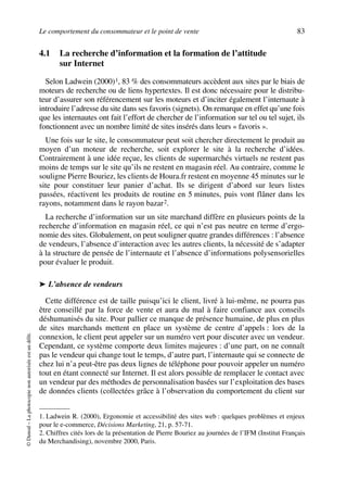 Le comportement du consommateur et le point de vente 83
©Dunod–Laphotocopienonautoriséeestundélit.
4.1 La recherche d’information et la formation de l’attitude
sur Internet
Selon Ladwein (2000)1, 83 % des consommateurs accèdent aux sites par le biais de
moteurs de recherche ou de liens hypertextes. Il est donc nécessaire pour le distribu-
teur d’assurer son référencement sur les moteurs et d’inciter également l’internaute à
introduire l’adresse du site dans ses favoris (signets). On remarque en effet qu’une fois
que les internautes ont fait l’effort de chercher de l’information sur tel ou tel sujet, ils
fonctionnent avec un nombre limité de sites insérés dans leurs « favoris ».
Une fois sur le site, le consommateur peut soit chercher directement le produit au
moyen d’un moteur de recherche, soit explorer le site à la recherche d’idées.
Contrairement à une idée reçue, les clients de supermarchés virtuels ne restent pas
moins de temps sur le site qu’ils ne restent en magasin réel. Au contraire, comme le
souligne Pierre Bouriez, les clients de Houra.fr restent en moyenne 45 minutes sur le
site pour constituer leur panier d’achat. Ils se dirigent d’abord sur leurs listes
passées, réactivent les produits de routine en 5 minutes, puis vont flâner dans les
rayons, notamment dans le rayon bazar2.
La recherche d’information sur un site marchand diffère en plusieurs points de la
recherche d’information en magasin réel, ce qui n’est pas neutre en terme d’ergo-
nomie des sites. Globalement, on peut souligner quatre grandes différences : l’absence
de vendeurs, l’absence d’interaction avec les autres clients, la nécessité de s’adapter
à la structure de pensée de l’internaute et l’absence d’informations polysensorielles
pour évaluer le produit.
➤ L’absence de vendeurs
Cette différence est de taille puisqu’ici le client, livré à lui-même, ne pourra pas
être conseillé par la force de vente et aura du mal à faire confiance aux conseils
déshumanisés du site. Pour pallier ce manque de présence humaine, de plus en plus
de sites marchands mettent en place un système de centre d’appels : lors de la
connexion, le client peut appeler sur un numéro vert pour discuter avec un vendeur.
Cependant, ce système comporte deux limites majeures : d’une part, on ne connaît
pas le vendeur qui change tout le temps, d’autre part, l’internaute qui se connecte de
chez lui n’a peut-être pas deux lignes de téléphone pour pouvoir appeler un numéro
tout en étant connecté sur Internet. Il est alors possible de remplacer le contact avec
un vendeur par des méthodes de personnalisation basées sur l’exploitation des bases
de données clients (collectées grâce à l’observation du comportement du client sur
1. Ladwein R. (2000), Ergonomie et accessibilité des sites web : quelques problèmes et enjeux
pour le e-commerce, Décisions Marketing, 21, p. 57-71.
2. Chiffres cités lors de la présentation de Pierre Bouriez au journées de l’IFM (Institut Français
du Merchandising), novembre 2000, Paris.
50672_ManDist_p060p095_MM Page 83 Jeudi, 24. août 2006 5:26 17
 