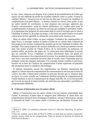 84 LA DISTRIBUTION : SECTEUR, ENVIRONNEMENT ET CANAUX
le site). Ainsi, Amazon.com dispose d’un système de personnalisation de l’offre qui
repose sur une méthode de profils de clientèles élaborés selon ses goûts. Comme le
souligne Marion1, Amazon.com ne fait rien de plus que d’essayer de modéliser le
comportement d’un petit libraire : ce dernier connaît ses clients, leurs goûts, et par
un calcul intuitif de corrélations va leur proposer des ouvrages appréciés par
d’autres consommateurs ayant les mêmes préférences. Le vendeur peut jouer la
complémentarité et proposer au client un ouvrage qui complète le précédent. Enfin,
il va également leur proposer les nouveautés dans le style d’ouvrages que le client a
l’habitude d’acheter et, de temps en temps, va lui faire une petite remise ou un petit
cadeau pour lui être agréable. La démarche est la même pour Amazon.com.
Dans un même ordre d’idée, on peut souligner l’initiative des supermarchés en
ligne Tesco. L’enseigne analyse le panier d’achat de ses clients dans l’objectif de
leur proposer des recettes contenant des produits qu’ils ont l’habitude d’acheter. Par
exemple, Tesco peut proposer des recettes italiennes aux clients qui mettent souvent
dans leur panier d’achat de l’huile d’olive, de la mozzarella, du parmesan, du
jambon italien, du basilic, des pâtes, etc. Le client peut alors télécharger la recette
que lui conseille Tesco, l’imprimer et mettre directement dans son panier les
éléments nécessaires à la composition de la recette. Les produits de marque distribu-
teur Tesco sont alors nettement favorisés dans la recette, mais l’internaute peut les
échanger contre des marques nationales. Cet exemple montre combien la personna-
lisation sur la base de l’analyse du comportement d’achat représente un potentiel
très prometteur pour le commerce électronique.
Il subsiste néanmoins encore des imperfections sur Internet, notamment par
rapport à l’observation du comportement du consommateur à son insu par le biais de
cookies. En effet, l’observateur extérieur ne peut pas deviner qui se connecte dans
un foyer. Le cookie installé sur l’ordinateur familial enregistre le comportement de
l’unité familiale et non le comportement de chaque individu. Or, il est fort possible
qu’il existe, au sein de la même famille, des individus aux rationalités, sensibilités et
comportements différents.
➤ L’absence d’interaction avec les autres clients
Même si l’interaction avec les autres clients n’est pas toujours primordiale dans
l’achat, la présence d’autrui dans le magasin peut influencer le client dans son
comportement soit par le biais d’échanges d’opinions, soit par l’observation, soit par
la sensation de foule2. Les autres clients n’existent pas sur Internet. Certains sites
1. Marion G. (2001), Le marketing relationnel existe-t-il ?, Décisions Marketing, 22, janvier-
avril, 7-15.
2. Pour une synthèse, voir la thèse de Dion D. (1999), La foule dans un contexte commercial :
concept, mesure, effets sur les comportements, Thèse de doctorat en Sciences de Gestion de
l'Université de Rennes 1.
50672_ManDist_p060p095_MM Page 84 Jeudi, 24. août 2006 5:26 17
 