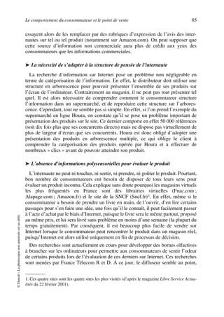 Le comportement du consommateur et le point de vente 85
©Dunod–Laphotocopienonautoriséeestundélit.
essayent alors de les remplacer par des rubriques d’expression de l’avis des inter-
nautes sur tel ou tel produit (notamment sur Amazon.com). On peut supposer que
cette source d’information non commerciale aura plus de crédit aux yeux des
consommateurs que les informations commerciales.
➤ La nécessité de s’adapter à la structure de pensée de l’internaute
La recherche d’information sur Internet pose un problème non négligeable en
terme de catégorisation de l’information. En effet, le distributeur doit utiliser une
structure en arborescence pour pouvoir présenter l’ensemble de ses produits sur
l’écran de l’ordinateur. Contrairement au magasin, il ne peut pas tout présenter tel
quel. Il est alors nécessaire de comprendre comment le consommateur structure
l’information dans un supermarché, et de reproduire cette structure sur l’arbores-
cence. Cependant, tout ne semble pas si simple. En effet, si l’on prend l’exemple du
supermarché en ligne Houra, on constate qu’il se pose un problème important de
présentation des produits sur le site. Ce dernier comporte en effet 50 000 références
(soit dix fois plus que ses concurrents directs) mais ne dispose pas virtuellement de
plus de largeur d’écran que ses concurrents. Houra est donc obligé d’adopter une
présentation des produits en arborescence multiple, ce qui oblige le client à
comprendre la catégorisation des produits opérée par Houra et à effectuer de
nombreux « clics » avant de pouvoir atteindre son produit.
➤ L’absence d’informations polysensorielles pour évaluer le produit
L’internaute ne peut ni toucher, ni sentir, ni prendre, ni goûter le produit. Pourtant,
bon nombre de consommateurs ont besoin de disposer de tous leurs sens pour
évaluer un produit inconnu. Cela explique sans doute pourquoi les magasins virtuels
les plus fréquentés en France sont des librairies virtuelles (Fnac.com ;
Alapage.com ; Amazon.fr) et le site de la SNCF (Sncf.fr)1. En effet, même si le
consommateur a besoin de prendre un livre en main, de l’ouvrir, d’en lire certains
passages pour s’en faire une idée, une fois qu’il le connaît, il peut facilement passer
à l’acte d’achat par le biais d’Internet, puisque le livre sera le même partout, proposé
au même prix, et lui sera livré sans problème en moins d’une semaine (la plupart du
temps gratuitement). Par conséquent, il est beaucoup plus facile de vendre sur
Internet lorsque le consommateur peut rencontrer le produit dans un magasin réel,
puisqu’Internet est alors utilisé uniquement en fin de processus de décision.
Des recherches sont actuellement en cours pour développer des bornes olfactives
à brancher sur les ordinateurs pour permettre aux consommateurs de sentir l’odeur
de certains produits lors de l’évaluation de ces derniers sur Internet. Ces recherches
sont menées par France Télecom R et D. À ce jour, le diffuseur semble au point,
1. Ces quatre sites sont les quatre sites les plus visités (d’après le magazine Libre Service Actua-
lités du 22 février 2001).
50672_ManDist_p060p095_MM Page 85 Jeudi, 24. août 2006 5:26 17
 