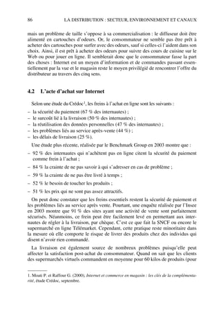 86 LA DISTRIBUTION : SECTEUR, ENVIRONNEMENT ET CANAUX
mais un problème de taille s’oppose à sa commercialisation : le diffuseur doit être
alimenté en cartouches d’odeurs. Or, le consommateur ne semble pas être prêt à
acheter des cartouches pour surfer avec des odeurs, sauf si celles-ci l’aident dans son
choix. Ainsi, il est prêt à acheter des odeurs pour suivre des cours de cuisine sur le
Web ou pour jouer en ligne. Il semblerait donc que le consommateur fasse la part
des choses : Internet est un moyen d’information et de commandes passant essen-
tiellement par la vue et le magasin reste le moyen privilégié de rencontrer l’offre du
distributeur au travers des cinq sens.
4.2 L’acte d’achat sur Internet
Selon une étude du Crédoc1, les freins à l’achat en ligne sont les suivants :
– la sécurité du paiement (67 % des internautes) ;
– le surcoût lié à la livraison (50 % des internautes) ;
– la réutilisation des données personnelles (47 % des internautes) ;
– les problèmes liés au service après-vente (44 %) ;
– les délais de livraison (25 %).
Une étude plus récente, réalisée par le Benchmark Group en 2003 montre que :
– 92 % des internautes qui n’achètent pas en ligne citent la sécurité du paiement
comme frein à l’achat ;
– 84 % la crainte de ne pas savoir à qui s’adresser en cas de problème ;
– 59 % la crainte de ne pas être livré à temps ;
– 52 % le besoin de toucher les produits ;
– 51 % les prix qui ne sont pas assez attractifs.
On peut donc constater que les freins essentiels restent la sécurité de paiement et
les problèmes liés au service après vente. Pourtant, une enquête réalisée par l’Insee
en 2003 montre que 91 % des sites ayant une activité de vente sont parfaitement
sécurisés. Néanmoins, ce frein peut être facilement levé en permettant aux inter-
nautes de régler à la livraison, par chèque. C’est ce que fait la SNCF ou encore le
supermarché en ligne Télémarket. Cependant, cette pratique reste minoritaire dans
la mesure où elle comporte le risque de livrer des produits chez des individus qui
disent n’avoir rien commandé.
La livraison est également source de nombreux problèmes puisqu’elle peut
affecter la satisfaction post-achat du consommateur. Quand on sait que les clients
des supermarchés virtuels commandent en moyenne pour 60 kilos de produits (pour
1. Moati P. et Raffour G. (2000), Internet et commerce en magasin : les clés de la complémenta-
rité, étude Crédoc, septembre.
50672_ManDist_p060p095_MM Page 86 Jeudi, 24. août 2006 5:26 17
 