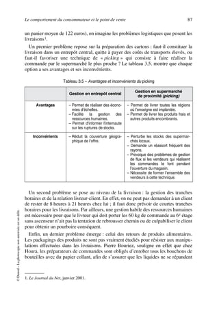 Le comportement du consommateur et le point de vente 87
©Dunod–Laphotocopienonautoriséeestundélit.
un panier moyen de 122 euros), on imagine les problèmes logistiques que posent les
livraisons1.
Un premier problème repose sur la préparation des cartons : faut-il constituer la
livraison dans un entrepôt central, quitte à payer des coûts de transports élevés, ou
faut-il favoriser une technique de « picking » qui consiste à faire réaliser la
commande par le supermarché le plus proche ? Le tableau 3.5. montre que chaque
option a ses avantages et ses inconvénients.
Un second problème se pose au niveau de la livraison : la gestion des tranches
horaires et de la relation livreur-client. En effet, on ne peut pas demander à un client
de rester de 8 heures à 21 heures chez lui ; il faut donc prévoir de courtes tranches
horaires pour les livraisons. Par ailleurs, une gestion habile des ressources humaines
est nécessaire pour que le livreur qui doit porter les 60 kg de commande au 6e étage
sans ascenseur n’ait pas la tentation de rebrousser chemin ou de culpabiliser le client
pour obtenir un pourboire conséquent.
Enfin, un dernier problème émerge : celui des retours de produits alimentaires.
Les packagings des produits ne sont pas vraiment étudiés pour résister aux manipu-
lations effectuées dans les livraisons. Pierre Bouriez, souligne en effet que chez
Houra, les préparateurs de commandes sont obligés d’enrober tous les bouchons de
bouteilles avec du papier collant, afin de s’assurer que les liquides ne se répandent
1. Le Journal du Net, janvier 2001.
Tableau 3.5 – Avantages et inconvénients du picking
Gestion en entrepôt central
Gestion en supermarché
de proximité (picking)
Avantages – Permet de réaliser des écono-
mies d’échelles.
– Facilite la gestion des
ressources humaines.
– Permet d’informer l’internaute
sur les ruptures de stocks.
– Permet de livrer toutes les régions
où l’enseigne est implantée.
– Permet de livrer les produits frais et
autres produits encombrants.
Inconvénients – Réduit la couverture géogra-
phique de l’offre.
– Perturbe les stocks des supermar-
chés locaux.
– Demande un réassort fréquent des
rayons.
– Provoque des problèmes de gestion
de flux si les vendeurs qui réalisent
les commandes le font pendant
l’ouverture du magasin.
– Nécessite de former l’ensemble des
vendeurs à cette technique.
50672_ManDist_p060p095_MM Page 87 Jeudi, 24. août 2006 5:26 17
 