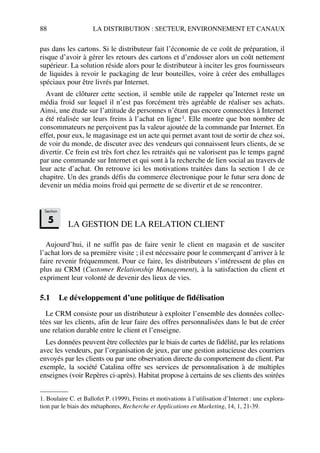 88 LA DISTRIBUTION : SECTEUR, ENVIRONNEMENT ET CANAUX
pas dans les cartons. Si le distributeur fait l’économie de ce coût de préparation, il
risque d’avoir à gérer les retours des cartons et d’endosser alors un coût nettement
supérieur. La solution réside alors pour le distributeur à inciter les gros fournisseurs
de liquides à revoir le packaging de leur bouteilles, voire à créer des emballages
spéciaux pour être livrés par Internet.
Avant de clôturer cette section, il semble utile de rappeler qu’Internet reste un
média froid sur lequel il n’est pas forcément très agréable de réaliser ses achats.
Ainsi, une étude sur l’attitude de personnes n’étant pas encore connectées à Internet
a été réalisée sur leurs freins à l’achat en ligne1. Elle montre que bon nombre de
consommateurs ne perçoivent pas la valeur ajoutée de la commande par Internet. En
effet, pour eux, le magasinage est un acte qui permet avant tout de sortir de chez soi,
de voir du monde, de discuter avec des vendeurs qui connaissent leurs clients, de se
divertir. Ce frein est très fort chez les retraités qui ne valorisent pas le temps gagné
par une commande sur Internet et qui sont à la recherche de lien social au travers de
leur acte d’achat. On retrouve ici les motivations traitées dans la section 1 de ce
chapitre. Un des grands défis du commerce électronique pour le futur sera donc de
devenir un média moins froid qui permette de se divertir et de se rencontrer.
LA GESTION DE LA RELATION CLIENT
Aujourd’hui, il ne suffit pas de faire venir le client en magasin et de susciter
l’achat lors de sa première visite ; il est nécessaire pour le commerçant d’arriver à le
faire revenir fréquemment. Pour ce faire, les distributeurs s’intéressent de plus en
plus au CRM (Customer Relationship Management), à la satisfaction du client et
expriment leur volonté de devenir des lieux de vies.
5.1 Le développement d’une politique de fidélisation
Le CRM consiste pour un distributeur à exploiter l’ensemble des données collec-
tées sur les clients, afin de leur faire des offres personnalisées dans le but de créer
une relation durable entre le client et l’enseigne.
Les données peuvent être collectées par le biais de cartes de fidélité, par les relations
avec les vendeurs, par l’organisation de jeux, par une gestion astucieuse des courriers
envoyés par les clients ou par une observation directe du comportement du client. Par
exemple, la société Catalina offre ses services de personnalisation à de multiples
enseignes (voir Repères ci-après). Habitat propose à certains de ses clients des soirées
1. Boulaire C. et Ballofet P. (1999), Freins et motivations à l’utilisation d’Internet : une explora-
tion par le biais des métaphores, Recherche et Applications en Marketing, 14, 1, 21-39.
Section
5
50672_ManDist_p060p095_MM Page 88 Jeudi, 24. août 2006 5:26 17
 