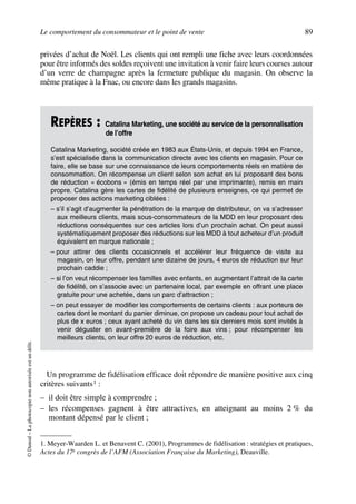Le comportement du consommateur et le point de vente 89
©Dunod–Laphotocopienonautoriséeestundélit.
privées d’achat de Noël. Les clients qui ont rempli une fiche avec leurs coordonnées
pour être informés des soldes reçoivent une invitation à venir faire leurs courses autour
d’un verre de champagne après la fermeture publique du magasin. On observe la
même pratique à la Fnac, ou encore dans les grands magasins.
Un programme de fidélisation efficace doit répondre de manière positive aux cinq
critères suivants1 :
– il doit être simple à comprendre ;
– les récompenses gagnent à être attractives, en atteignant au moins 2 % du
montant dépensé par le client ;
REPÈRES : Catalina Marketing, une société au service de la personnalisation
de l’offre
Catalina Marketing, société créée en 1983 aux États-Unis, et depuis 1994 en France,
s’est spécialisée dans la communication directe avec les clients en magasin. Pour ce
faire, elle se base sur une connaissance de leurs comportements réels en matière de
consommation. On récompense un client selon son achat en lui proposant des bons
de réduction « écobons » (émis en temps réel par une imprimante), remis en main
propre. Catalina gère les cartes de fidélité de plusieurs enseignes, ce qui permet de
proposer des actions marketing ciblées :
– s’il s’agit d’augmenter la pénétration de la marque de distributeur, on va s’adresser
aux meilleurs clients, mais sous-consommateurs de la MDD en leur proposant des
réductions conséquentes sur ces articles lors d’un prochain achat. On peut aussi
systématiquement proposer des réductions sur les MDD à tout acheteur d’un produit
équivalent en marque nationale ;
– pour attirer des clients occasionnels et accélérer leur fréquence de visite au
magasin, on leur offre, pendant une dizaine de jours, 4 euros de réduction sur leur
prochain caddie ;
– si l’on veut récompenser les familles avec enfants, en augmentant l’attrait de la carte
de fidélité, on s’associe avec un partenaire local, par exemple en offrant une place
gratuite pour une achetée, dans un parc d’attraction ;
– on peut essayer de modifier les comportements de certains clients : aux porteurs de
cartes dont le montant du panier diminue, on propose un cadeau pour tout achat de
plus de x euros ; ceux ayant acheté du vin dans les six derniers mois sont invités à
venir déguster en avant-première de la foire aux vins ; pour récompenser les
meilleurs clients, on leur offre 20 euros de réduction, etc.
1. Meyer-Waarden L. et Benavent C. (2001), Programmes de fidélisation : stratégies et pratiques,
Actes du 17e congrès de l’AFM (Association Française du Marketing), Deauville.
50672_ManDist_p060p095_MM Page 89 Jeudi, 24. août 2006 5:26 17
 